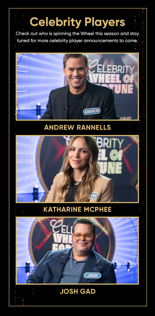 Celebrity Players Check out who is spinning the Wheel this season and stay tuned for more celebrity player announcements to come. BRITY ELEBR WHEEL UNE CELI WVHI JOSH ANDREW ANDREW RANNELLS KATHARINE MCPHEE JOSH GAD
