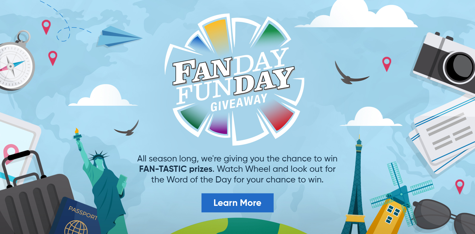 Fanday Funday Giveaway: All season long, we're giving you the chance to win FAN-TASTIC prizes. Watch Wheel and look out for the Word of the Day for your chance to win. Learn More