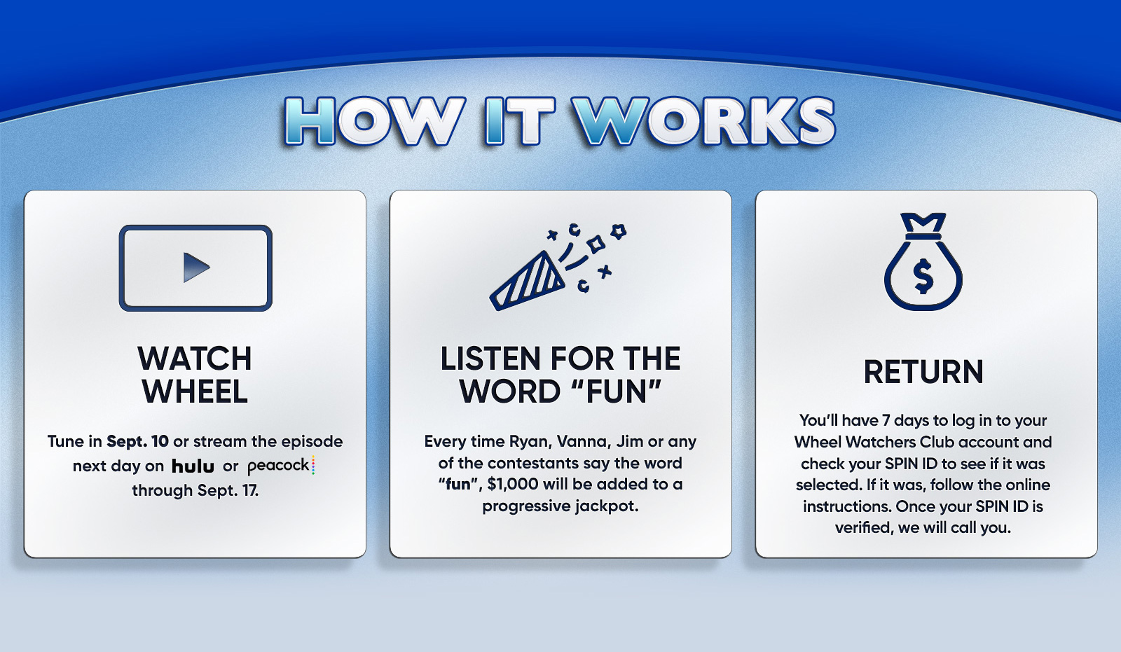 HOW IT WORKS WATCH WHEEL Tune in Sept. 10 or stream the episode next day on hulu or peacock: through Sept. 17. LISTEN FOR THE WORD "FUN"Every time Ryan, Vanna, Jim or any of the contestants say the word "fun"', $1,000 will be added to a progressive jackpot.RETURN You'll have 7 days to log in to your Wheel Watchers Club account and check your SPIN ID to see if it was selected. If it was, follow the online instructions. Once your SPIN ID is verified, we will call you.