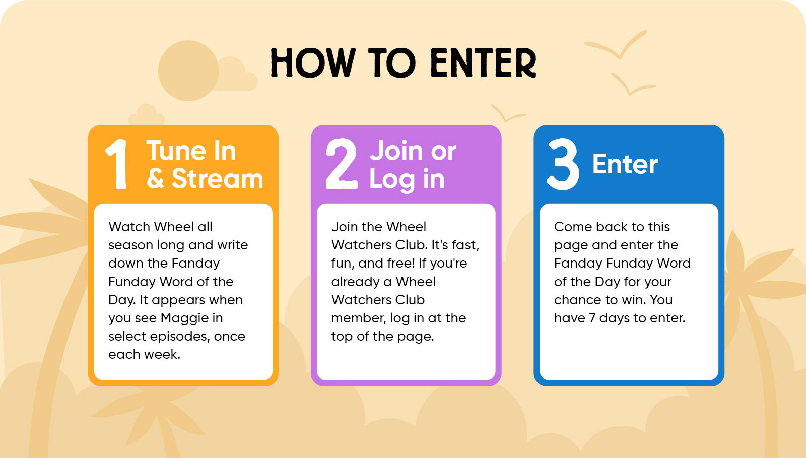 How to Enter: 1 Tune In & Stream Watch Wheel all season long and write down the Fanday Funday Word of the Day. It appears when you see Maggie in select episodes, once each week. 2 Join or Log in Join the Wheel Watchers Club. It's fast, fun, and free! If you're already a Wheel Watchers Club member, log in at the top of the page. 3 Enter Come back to this page and enter the Fanday Funday Word of the Day for your chance to win. You have 7 days to enter.