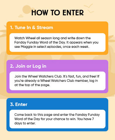 How to Enter: 1 Tune In & Stream Watch Wheel all season long and write down the Fanday Funday Word of the Day. It appears when you see Maggie in select episodes, once each week. 2 Join or Log in Join the Wheel Watchers Club. It's fast, fun, and free! If you're already a Wheel Watchers Club member, log in at the top of the page. 3 Enter Come back to this page and enter the Fanday Funday Word of the Day for your chance to win. You have 7 days to enter.