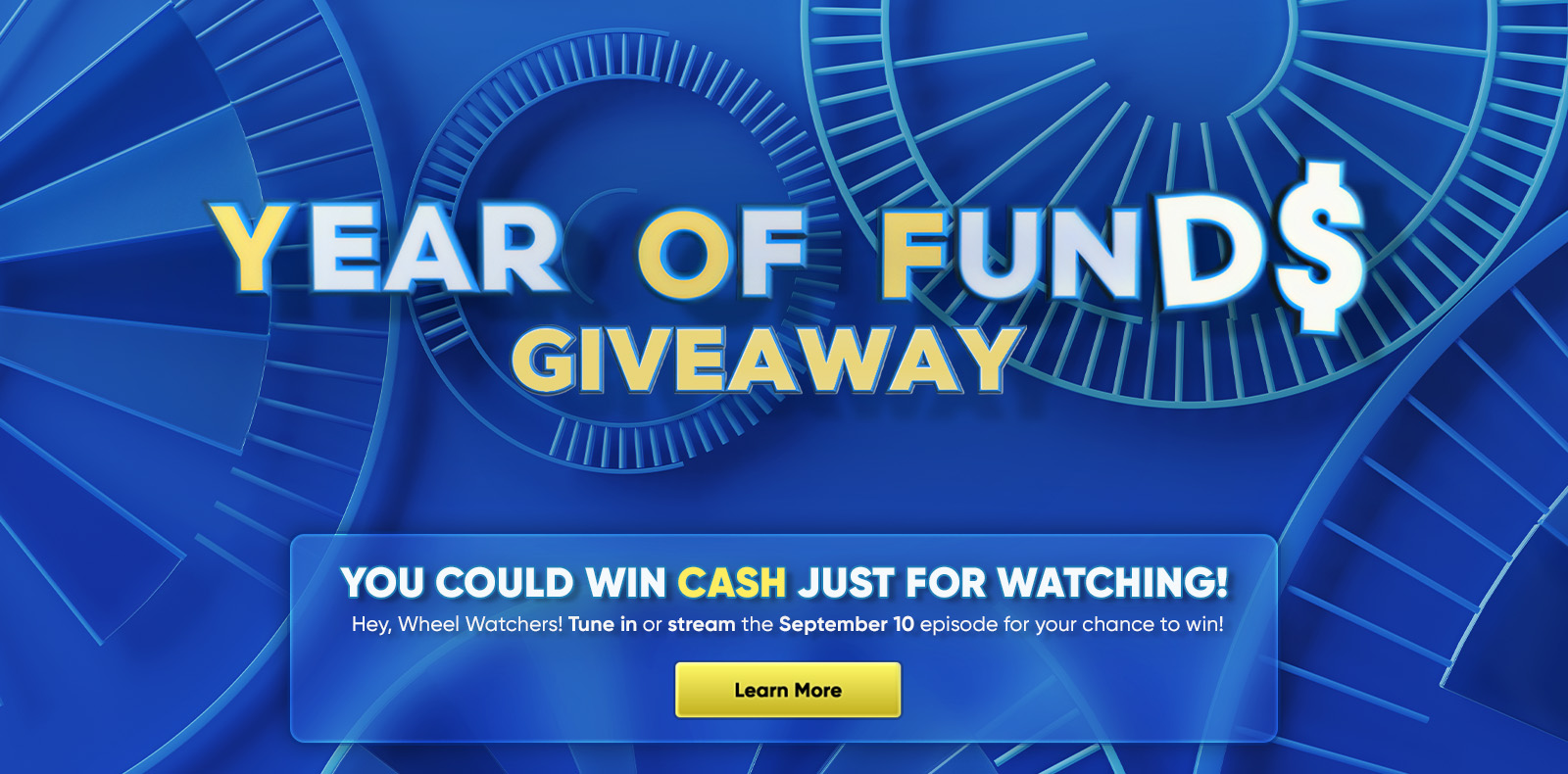 YEAR OF FUNDS GIVEAWAY YOU COULD WIN CASH JUST FOR WATCHING! Hey, Wheel Watchers! Tune in or stream the September 10 episode for your chance to win! Learn More