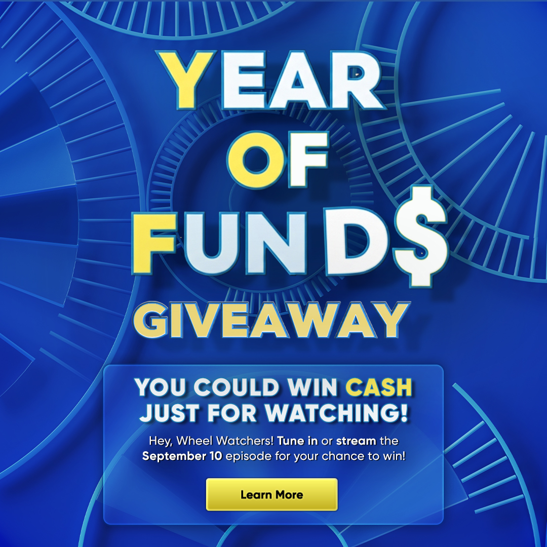 YEAR OF FUNDS GIVEAWAY YOU COULD WIN CASH JUST FOR WATCHING! Hey, Wheel Watchers! Tune in or stream the September 10 episode for your chance to win! Learn More