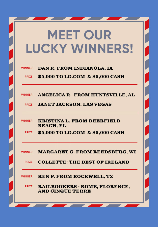 MEET OUR LUCKY WINNERS! WINNER FROM PRIZE DAN R. INDIANOLA, IA $5,000 TO LG. COM & $5,000 CASH ANGELICA R. HUNTSVILLE, AL JANET JACKSON: LAS VEGAS KRISTINA L. DEERFIELD BEACH, FL $5,000 TO LG.COM & $5,000 CASH  MARGARET G. REEDSBURG, WI COLLETTE: THE BEST OF IRELAND KEN P. ROCKWELL, TX RAILBOOKERS - ROME, FLORENCE, AND CINQUE TERRE
