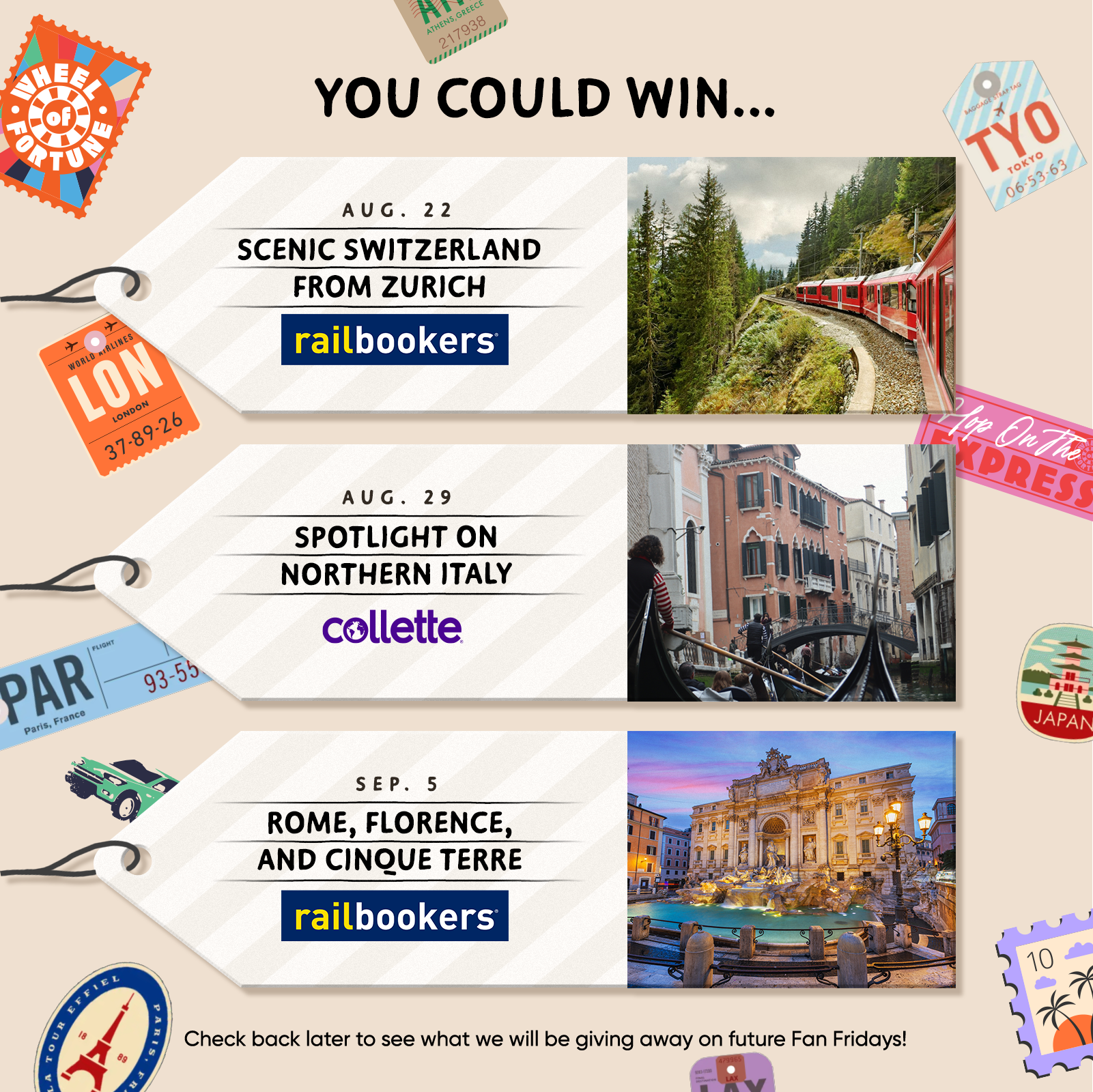 YOU COULD WIN.. AUG. 22 SCENIC SWITZERLAND FROM ZURICH railbookers® AUG. 29 SPOTLIGHT ON NORTHERN ITALY collette SEP. 5 ROME, FLORENCE, AND CINQUE TERRE railbookers Check back later to see what we will be giving away on future Fan Fridays!