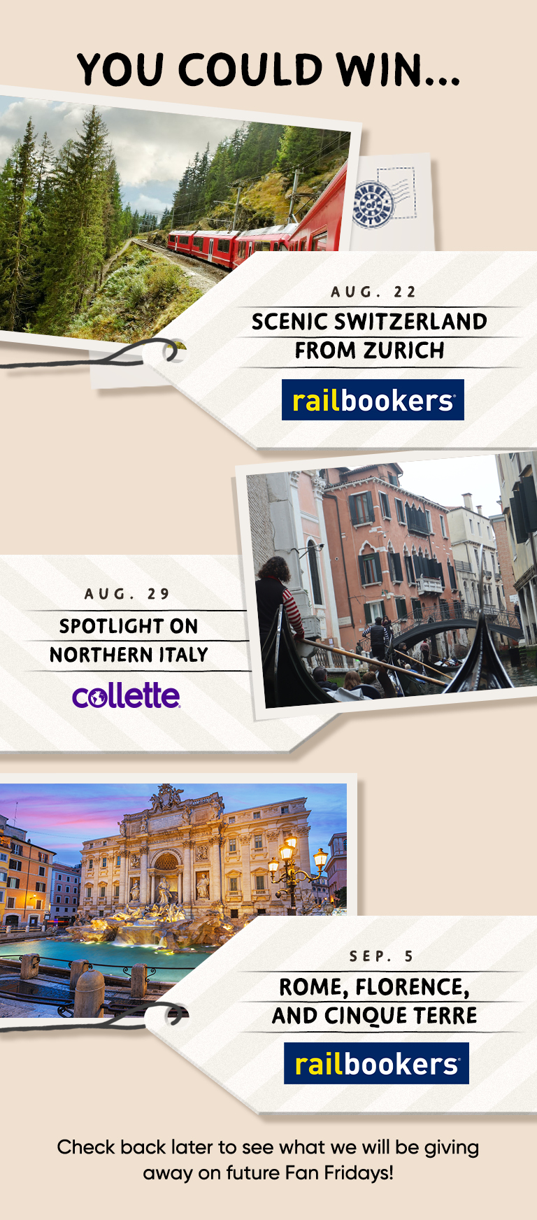 YOU COULD WIN.. AUG. 22 SCENIC SWITZERLAND FROM ZURICH railbookers® AUG. 29 SPOTLIGHT ON NORTHERN ITALY collette SEP. 5 ROME, FLORENCE, AND CINQUE TERRE railbookers Check back later to see what we will be giving away on future Fan Fridays!