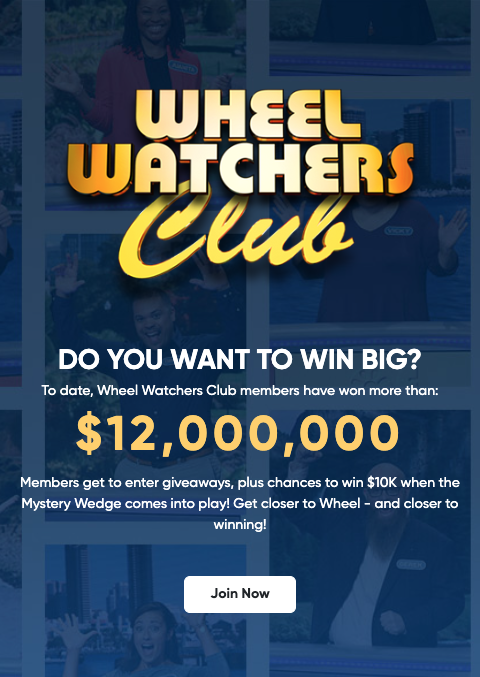 Wheel Watchers Club - DO YOU WANT TO WIN BIG? To date, Wheel Watchers Club members have won more than: $12,000,000 Members get to enter giveaways, plus chances to win $10K when the Mystery Wedge comes into play! Get closer to Wheel - and closer to winning! Learn More