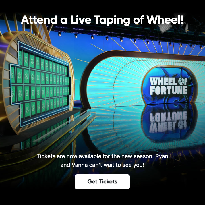 Attend a Live Taping of Wheel! WHEEL Of FORTUNE LOBLOWE Tickets are now available for the new season. Ryan? and Vanna can't wait to see you! Get Tickets