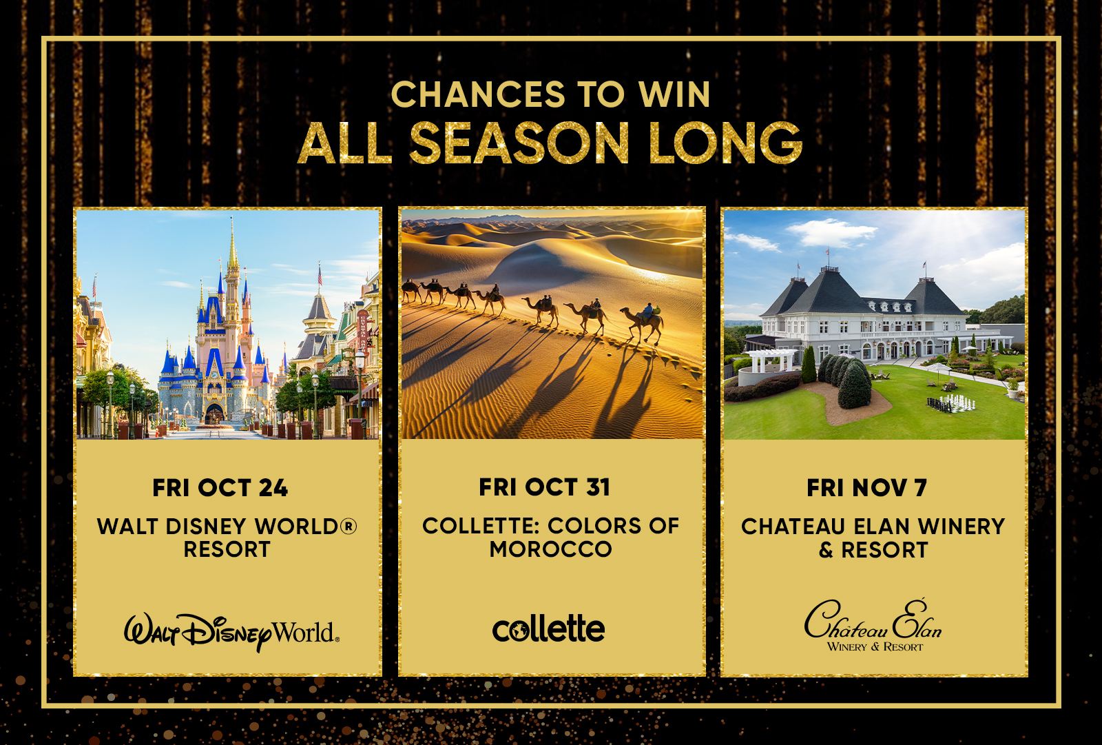 CHANCES TO WIN ALL SEASON LONG  FRI OCT 24 WALT DISNEY WORLD® RESORT FRI OCT 31 COLLETTE: COLORS OF MOROCCO FRI NOV 7 CHATEAU ELAN WINERY & RESORT