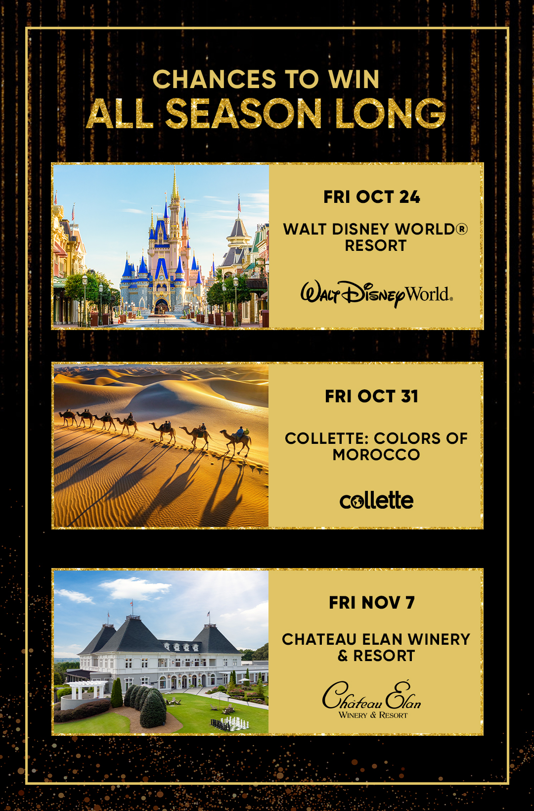 CHANCES TO WIN ALL SEASON LONG  FRI OCT 24 WALT DISNEY WORLD® RESORT FRI OCT 31 COLLETTE: COLORS OF MOROCCO FRI NOV 7 CHATEAU ELAN WINERY & RESORT