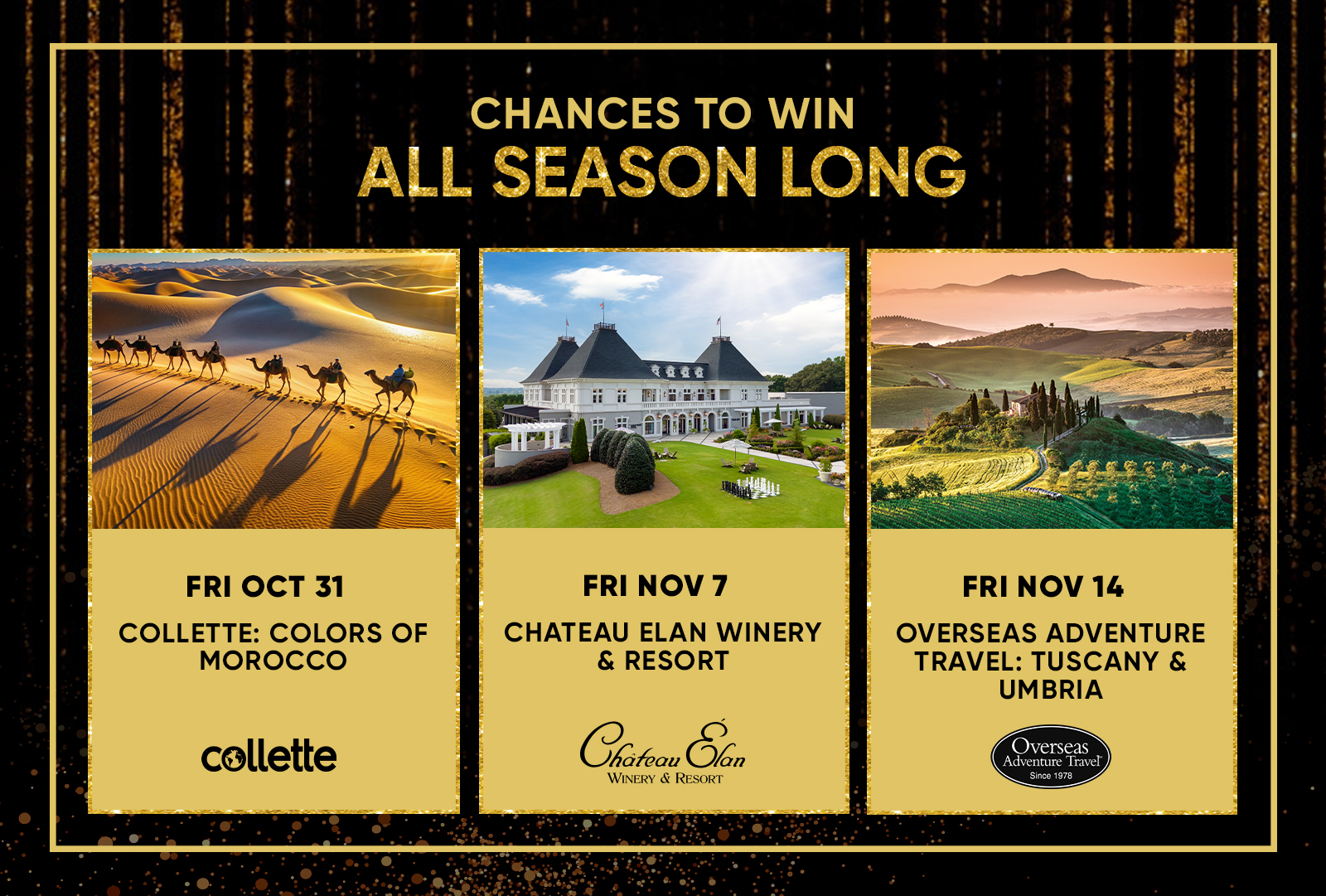 CHANCES TO WIN ALL SEASON LONG  FRI OCT 31 COLLETTE: COLORS OF MOROCCO  FRI NOV 7 CHATEAU ELAN WINERY & RESORT  FRI NOV 14 OVERSEAS ADVENTURE TRAVEL: TUSCANY & UMBRIA