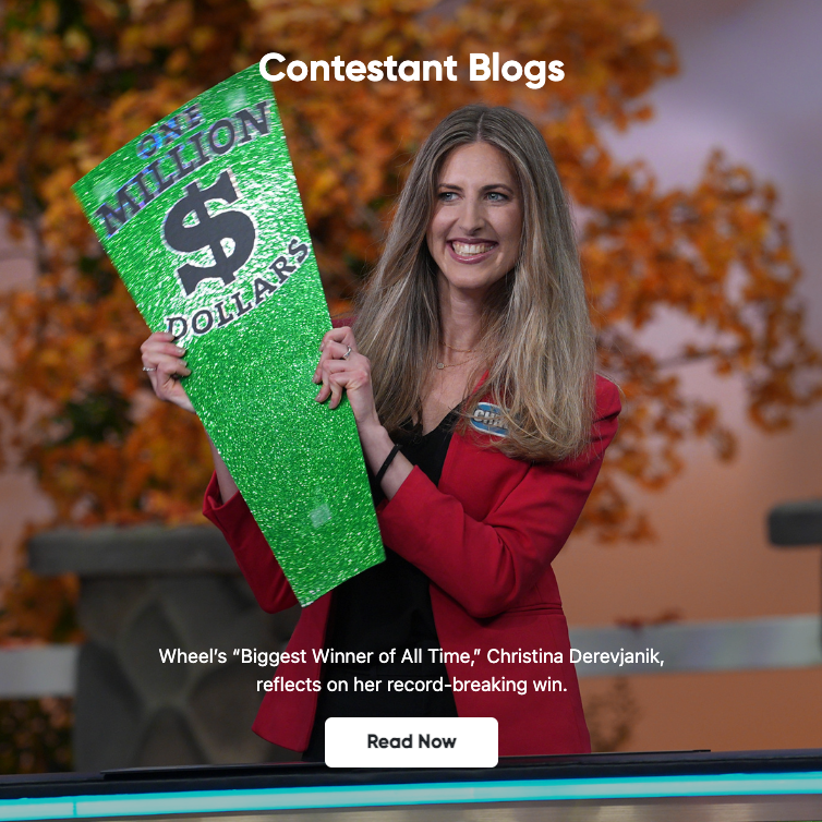 Contestant Blogs - Wheel's "Biggest Winner of All Time," Christina Derevjanik, reflects on her record-breaking win. - Read Now