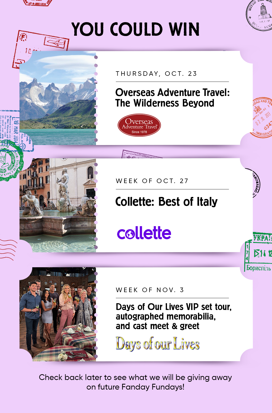 YOU COULD WIN  THURSDAY, OCT. 23 Overseas Adventure Travel: The Wilderness Beyond Overseas Adventure Travel"  WEEK OF OCT. 27 Collette: Best of Italy  WEEK OF NOV. 3 Days of Our Lives VIP set tour, autographed memorabilia, and cast meet & greet Days of our Lives.  Check back later to see what we will be giving away on future Fanday Fundays!