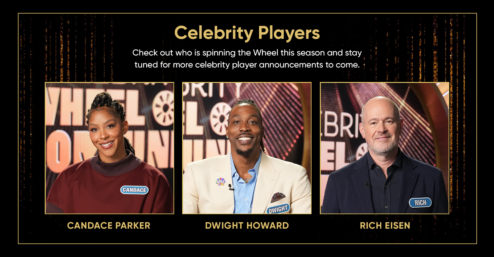 Celebrity Players CANDACE PARKER DWIGHT HOWARD RICH EISEN Check out who is spinning the Wheel this season and stay tuned for more celebrity player announcements to come. 