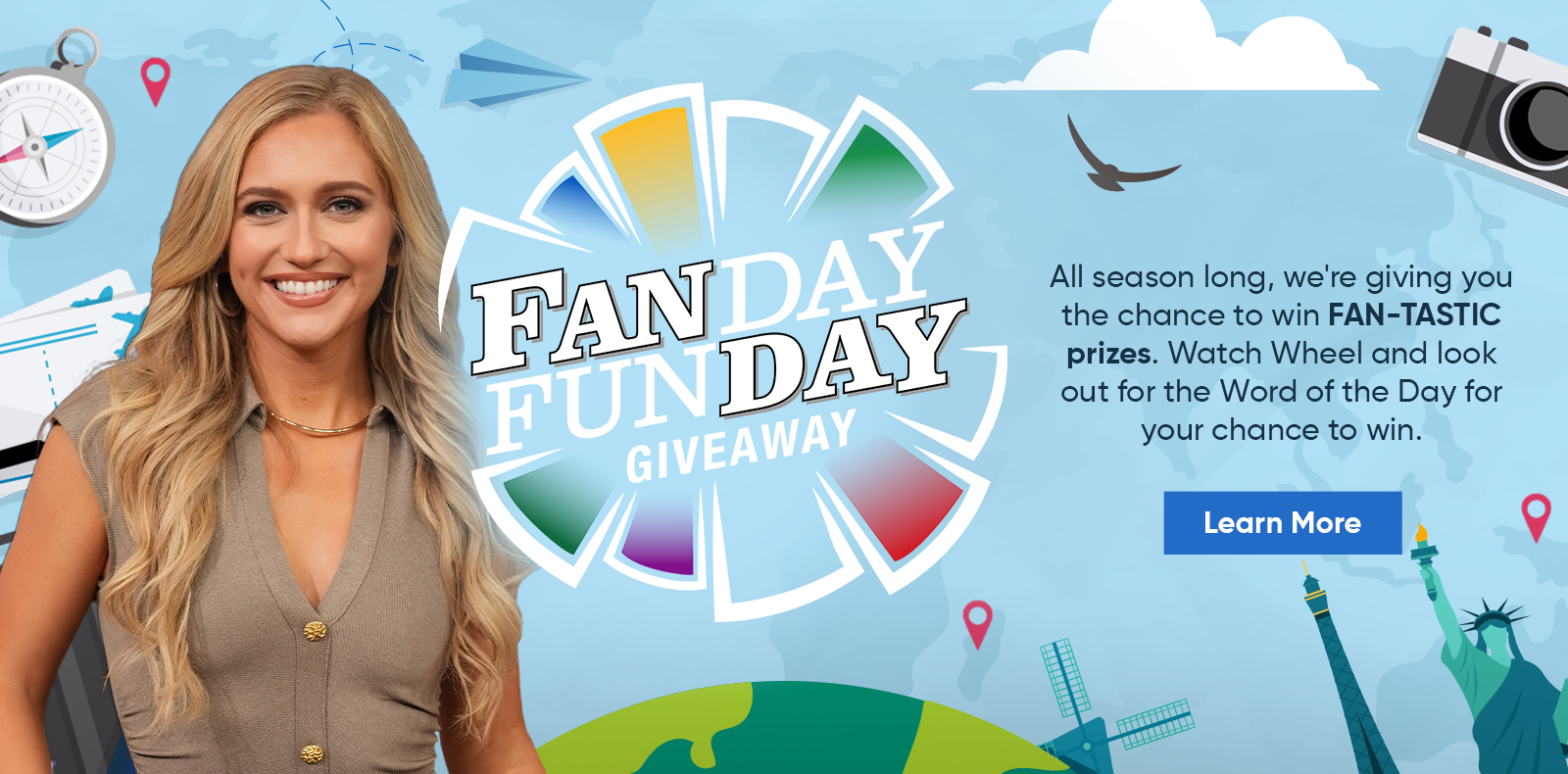 Fanday Funday - All season long, were giving you the chance to win FAN-TASTIC prizes. Watch Wheel and look out for the Word of the Day for your chance to win. Learn More