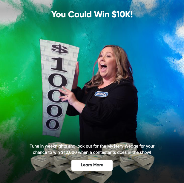 You Could Win $10K! Tune in weeknights and look out for the MyStery Wedge for your chance to win $10,000 when a contestants does in the show! Learn More