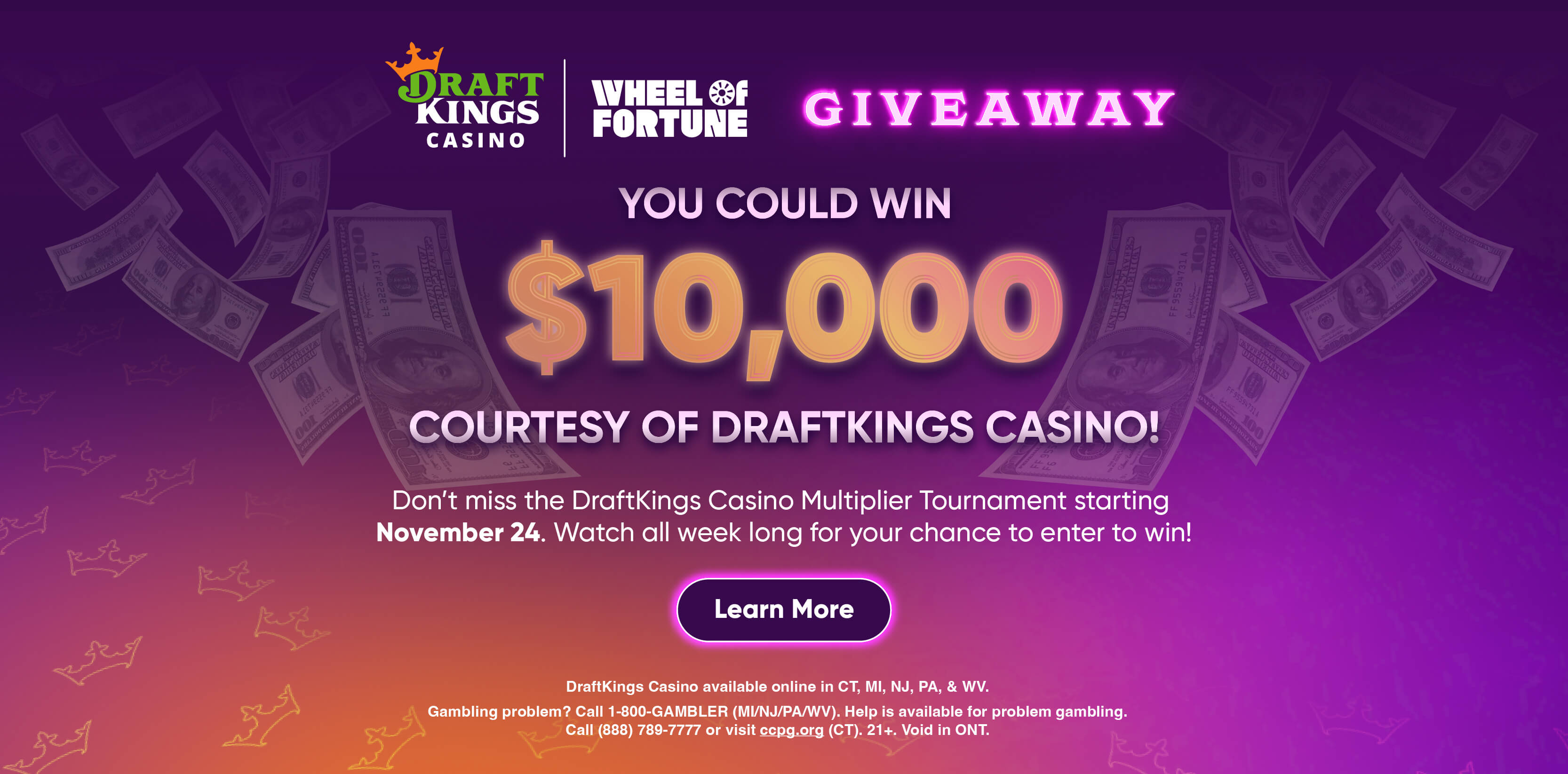YOU COULD WIN $10,000 COURTESY OF DRAFTKINGS CASINO! Don't miss the DraftKings Casino Multiplier Tournament starting November 24. Watch all week long for your chance to enter to win! Learn More DraftKings Casino available online in CT, MI, NJ, PA, & WV. Gambling problem? Call 1-800-GAMBLER (MI/NJ/PA/WV). Help is available for problem gambling. Call (888) 789-7777 or visit cepg.org (CT). 21+. Void in ONT.