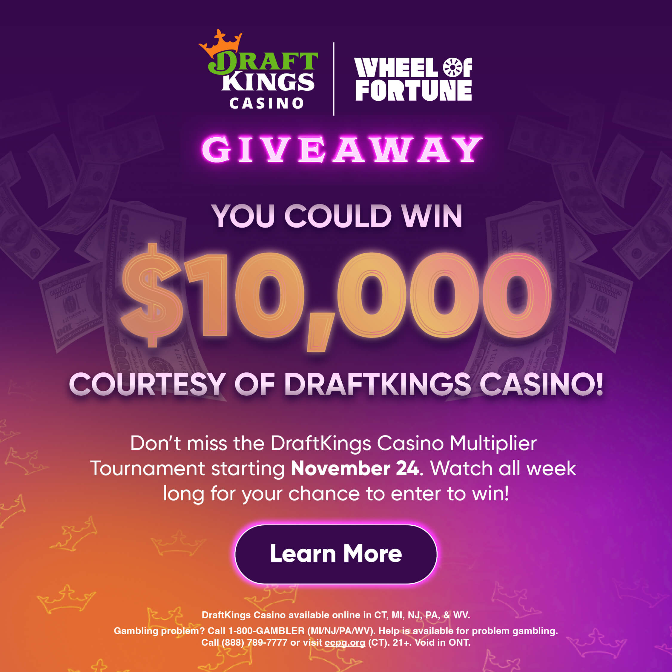 GIVEAWAY YOU COULD WIN $10,000 COURTESY OF DRAFTKINGS CASINO! Don't miss the DraftKings Casino Multiplier Tournament starting November 24. Watch all week long for your chance to enter to win! Learn More DraftKings Casino available online in CT, MI, NJ, PA, & WV. Gambling problem? Call 1-800-GAMBLER (MI/NJ/PA/WV). Help is available for problem gambling. Call (888) 789-7777 or visit cepg.org (CT). 21+. Void in ONT.