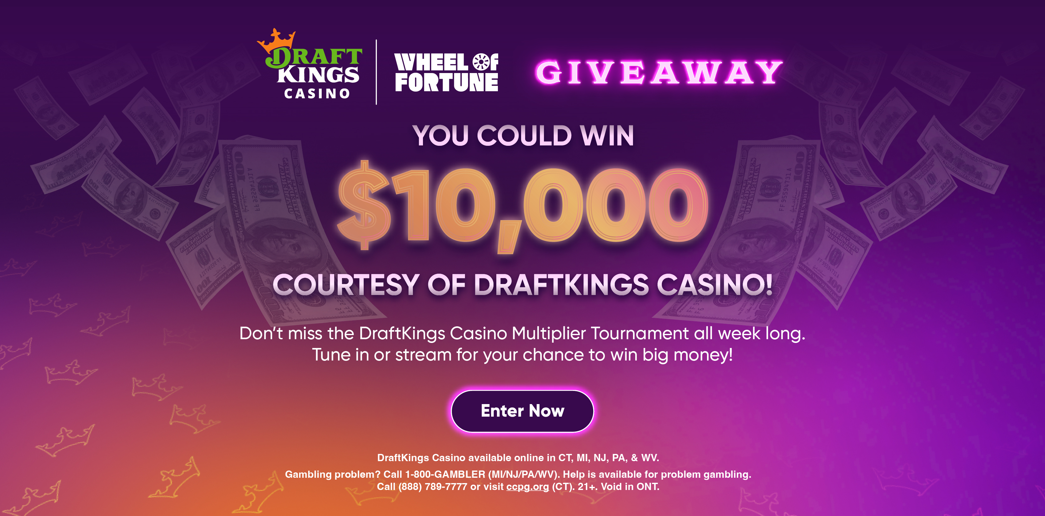 YOU COULD WIN $10,000 COURTESY OF DRAFTKINGS CASINO! Don't miss the DraftKings Casino Multiplier Tournament all week long. Tune in or stream for your chance to win big money! Enter Now DraftKings Casino available online in CT, MI, NJ, PA, & WV. Gambling problem? Call 1-800-GAMBLER (MI/NJ/PA/WV). Help is available for problem gambling. Call (888) 789-7777 or visit ccpg.org (CT). 21+. Void in ONT.