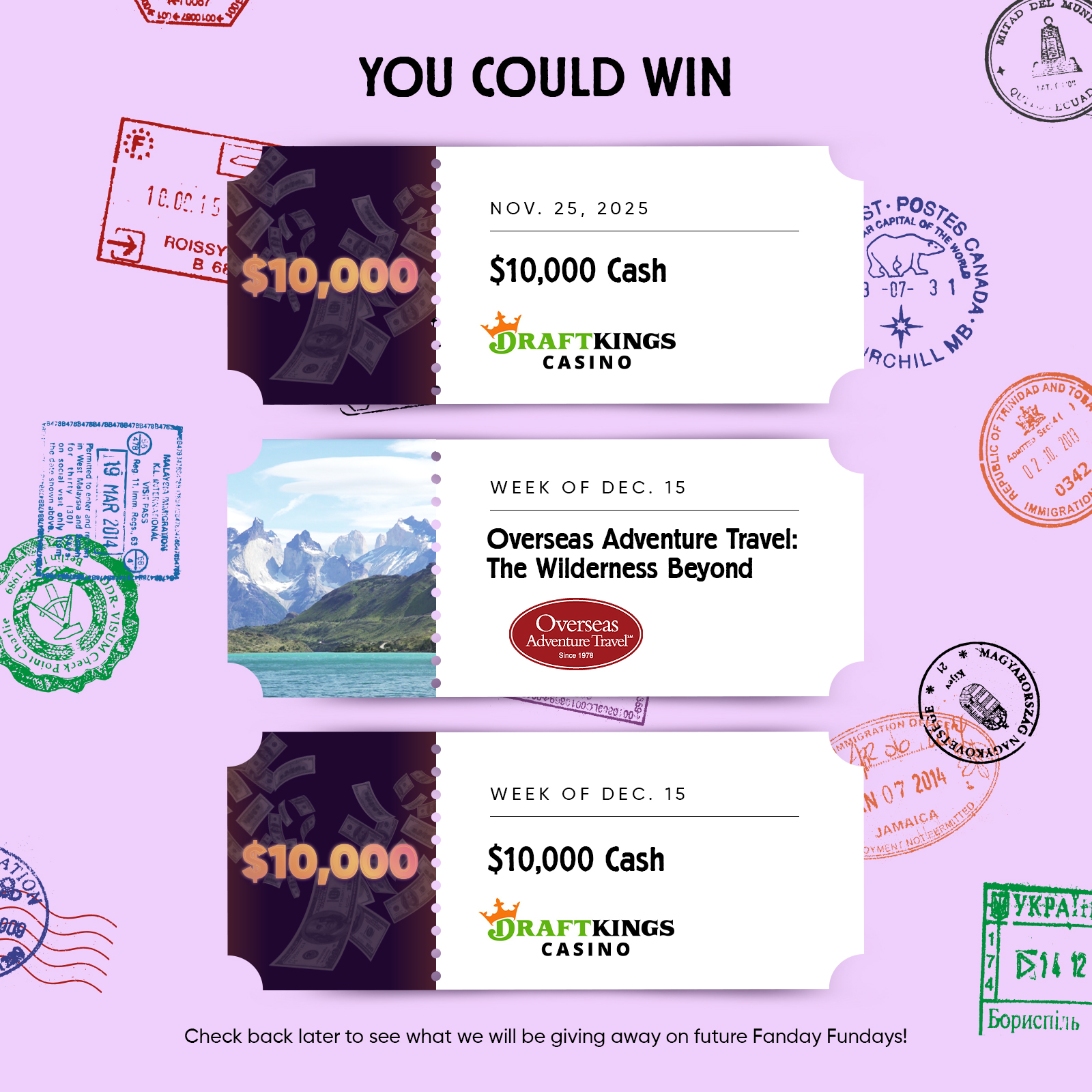 YOU COULD WIN  NOV. 25, 2025 $10,000 Cash DRAFTKINGS Casino  WEEK OF DEC. 15 Overseas Adventure Travel: The Wilderness Beyond  WEEK OF DEC. 15 $10,000 Cash DRAFTKINGS Casino  Check back later to see what we will be giving away on future Fanday Fundays!