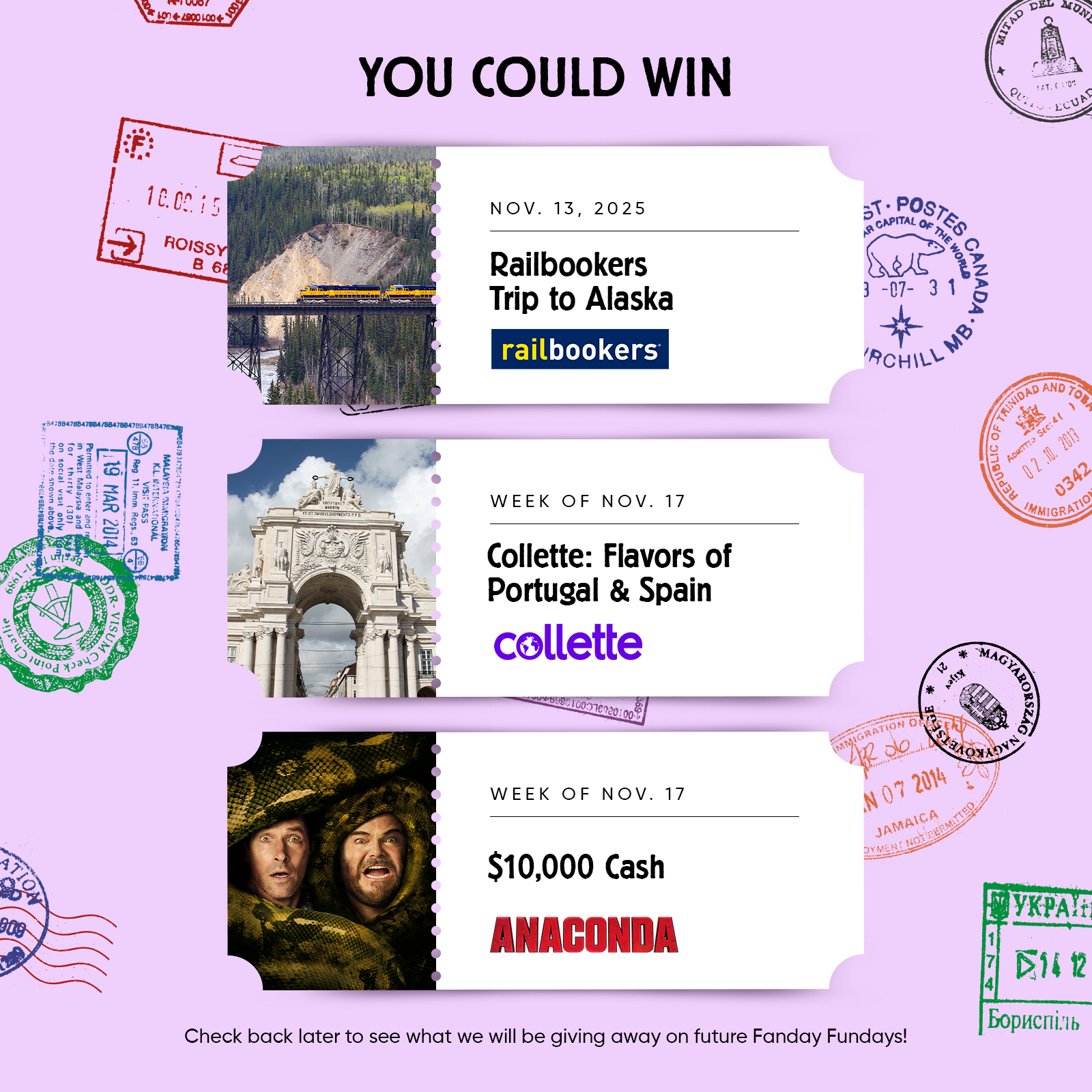 YOU COULD WIN  NOV. 13,2025 Railbookers Trip to Alaska railbookers  WEEK OF NOV. 17 Collette: Flavors of Portugal & Spain  WEEK OF NOV. 17 $10,000 Cash ANACONDA  Check back later to see what we will be giving away on future Fanday Fundays!