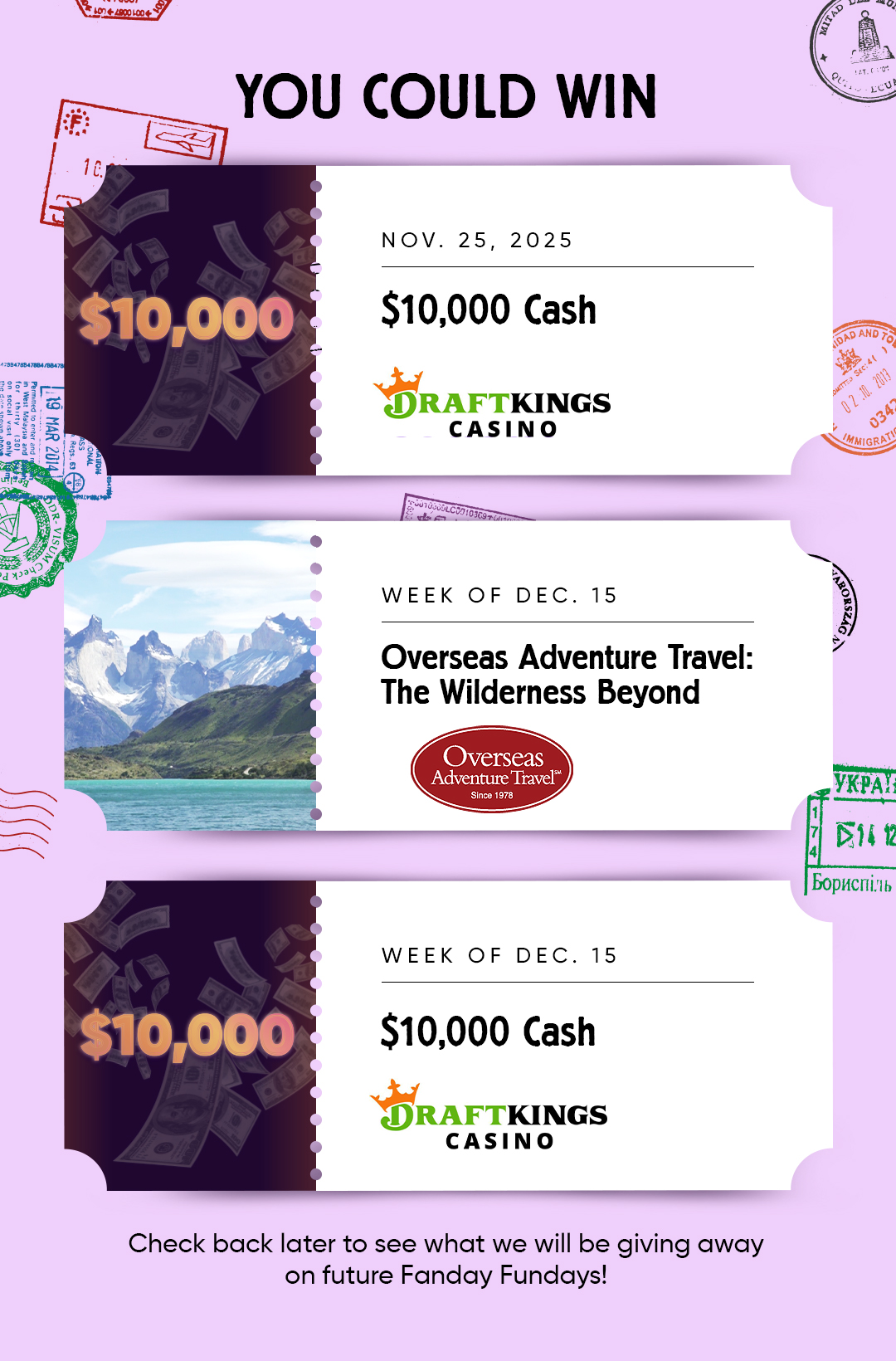 YOU COULD WIN  NOV. 25, 2025 $10,000 Cash DRAFTKINGS Casino  WEEK OF DEC. 15 Overseas Adventure Travel: The Wilderness Beyond  WEEK OF DEC. 15 $10,000 Cash DRAFTKINGS Casino  Check back later to see what we will be giving away on future Fanday Fundays!