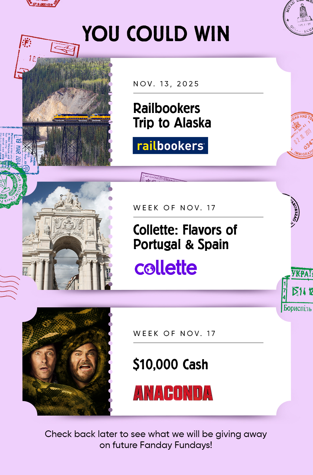YOU COULD WIN  NOV. 13,2025 Railbookers Trip to Alaska railbookers  WEEK OF NOV. 17 Collette: Flavors of Portugal & Spain  WEEK OF NOV. 17 $10,000 Cash ANACONDA  Check back later to see what we will be giving away on future Fanday Fundays!