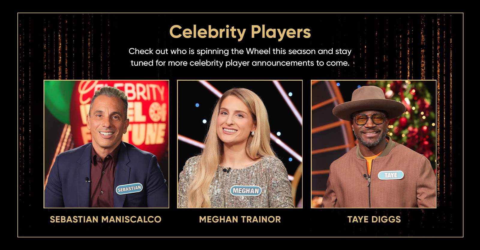 Celebrity Players Check out who is spinning the Wheel this season and stay tuned for more celebrity player announcements to come. SEBASTIAN MANISCALCO MEGHAN TRAINOR TAYE DIGGS