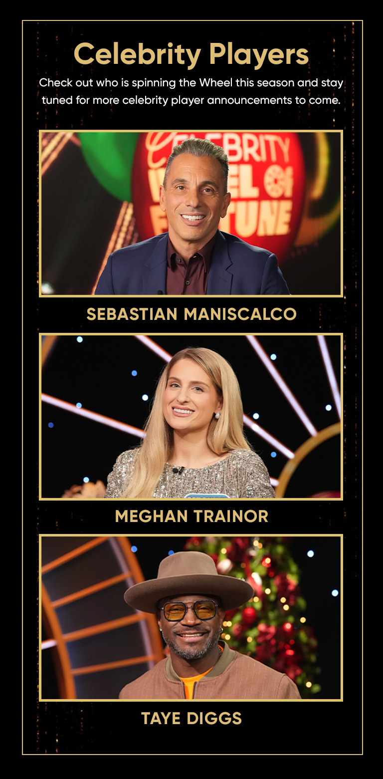 Celebrity Players Check out who is spinning the Wheel this season and stay tuned for more celebrity player announcements to come. SEBASTIAN MANISCALCO MEGHAN TRAINOR TAYE DIGGS