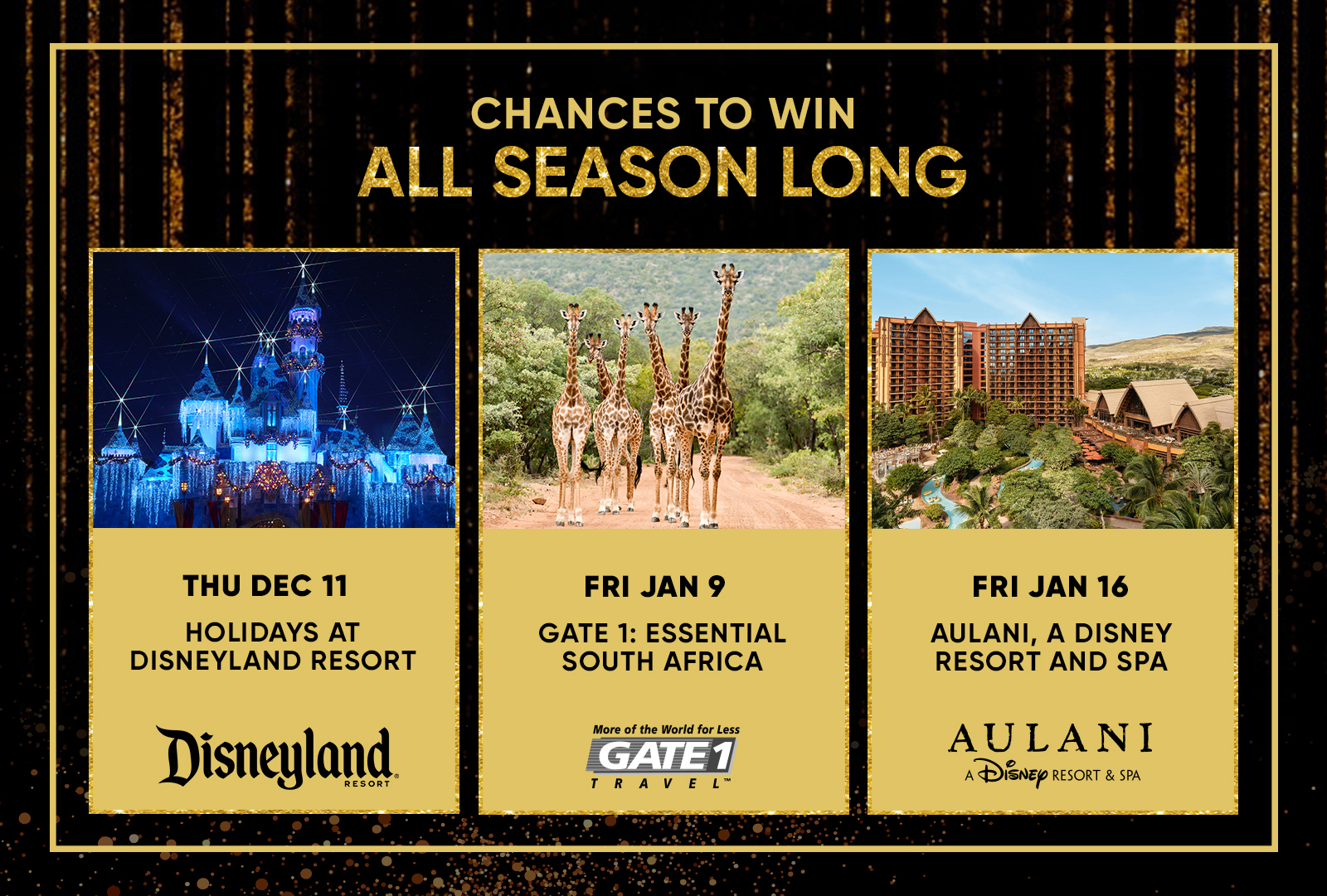 CHANCES TO WIN ALL SEASON LONG THU DEC 11 HOLIDAYS AT DISNEYLAND RESORT  FRI JAN 9 GATE 1: ESSENTIAL SOUTH AFRICA  FRI JAN 16 AULANI, A DISNEY RESORT AND SPA
