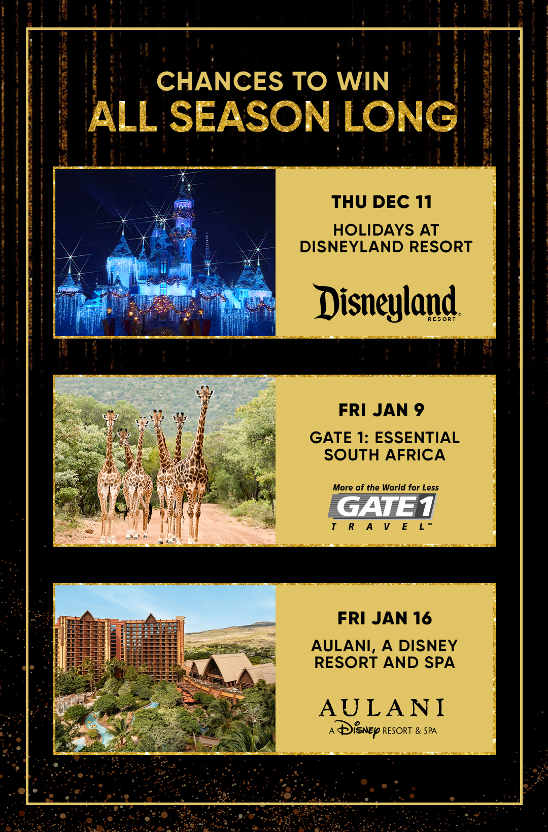 CHANCES TO WIN ALL SEASON LONG THU DEC 11 HOLIDAYS AT DISNEYLAND RESORT  FRI JAN 9 GATE 1: ESSENTIAL SOUTH AFRICA  FRI JAN 16 AULANI, A DISNEY RESORT AND SPA