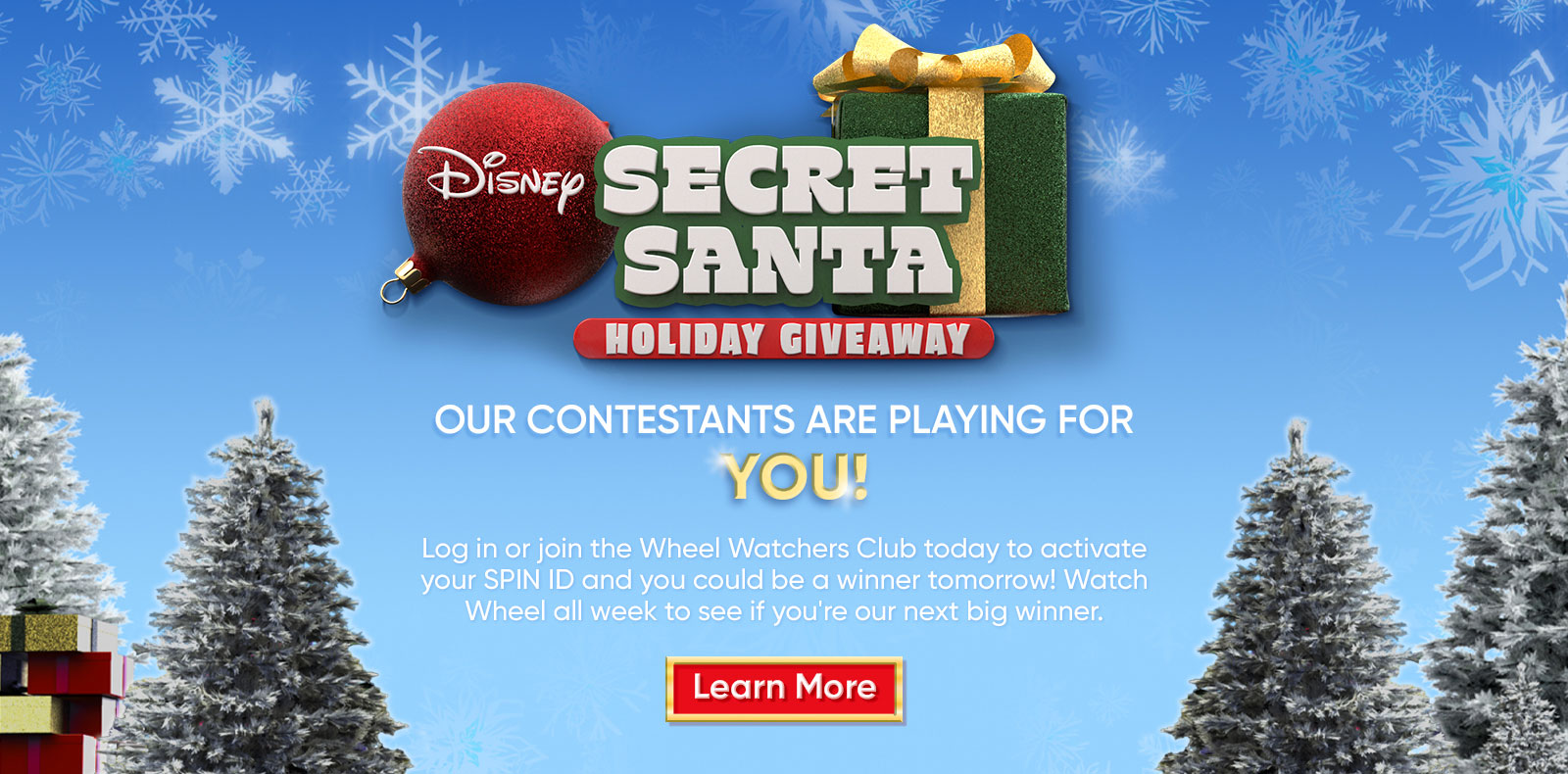 Disney Secret Santa Giveaway OUR CONTESTANTS ARE PLAYING FOR YOU! Log in or join the Wheel Watchers Club today to activate your SPIN ID and you could be a winner tomorrow! Watch Wheel all week to see if you're our next big winner. Learn More