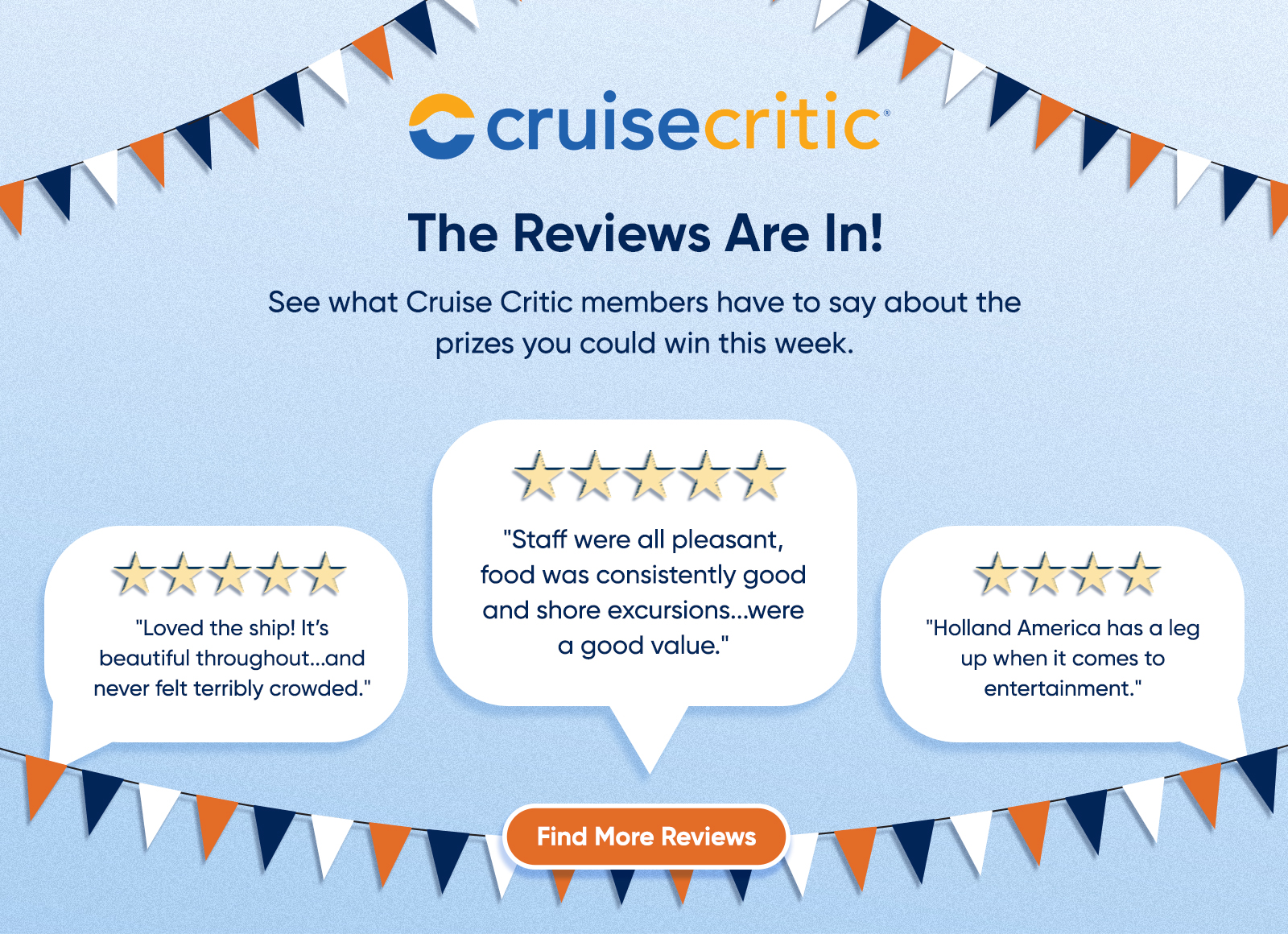 The Reviews Are In! See what Cruise Critic members have to say about the prizes you could win this week. "Staff were all pleasant, food was consistently good and shore excursions...were a good value." "Loved the ship! It's beautiful throughout...and never felt terribly crowded." "Holland America has a leg up when it comes to entertainment." Find More Reviews