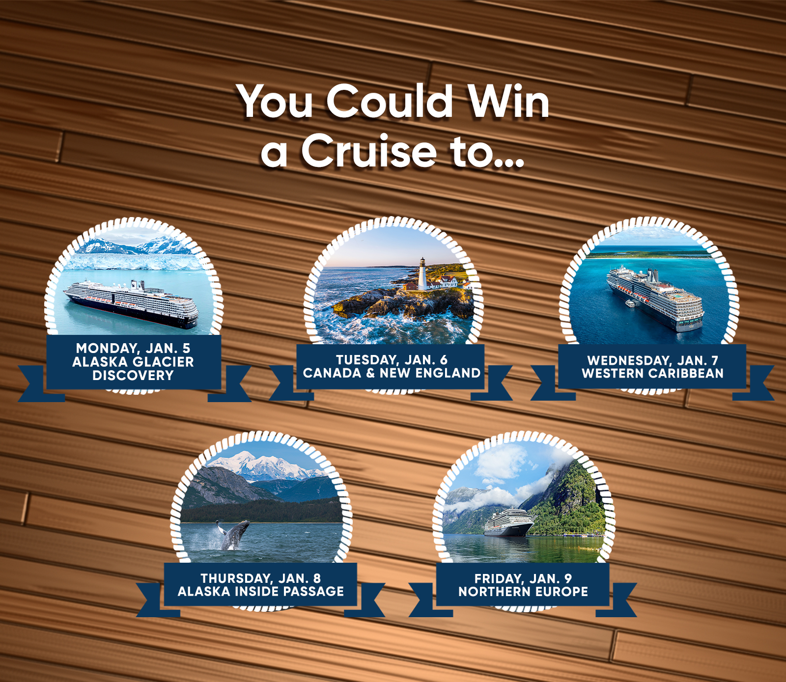 You Could Win a Cruise to... MONDAY, JAN. 5 ALASKA GLACIER DISCOVERY TUESDAY, JAN. 6 CANADA & NEW ENGLAND WEDNESDAY, JAN. 7 WESTERN CARIBBEAN THURSDAY, JAN. 8 ALASKA INSIDE PASSAGE FRIDAY, JAN. 9 NORTHERN EUROPE