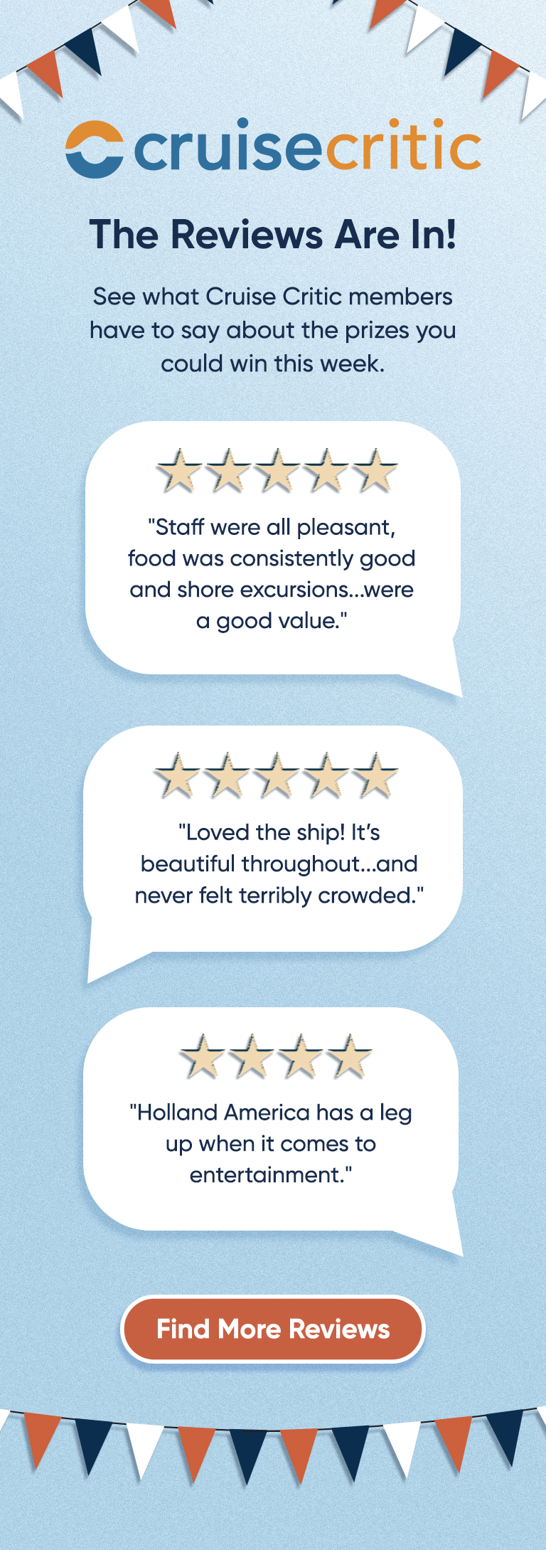 The Reviews Are In! See what Cruise Critic members have to say about the prizes you could win this week. "Staff were all pleasant, food was consistently good and shore excursions...were a good value." "Loved the ship! It's beautiful throughout...and never felt terribly crowded." "Holland America has a leg up when it comes to entertainment." Find More Reviews