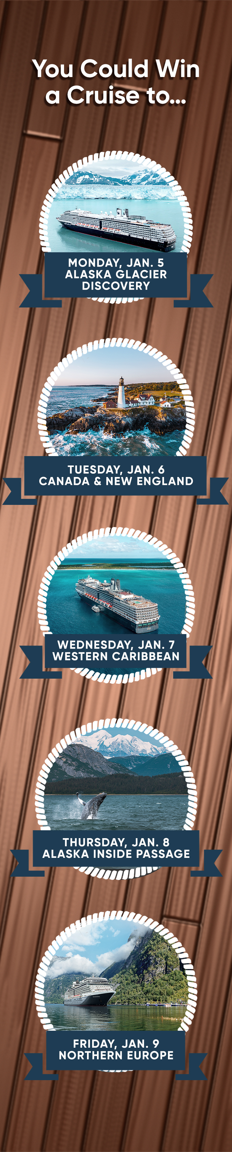 You Could Win a Cruise to... MONDAY, JAN. 5 ALASKA GLACIER DISCOVERY TUESDAY, JAN. 6 CANADA & NEW ENGLAND WEDNESDAY, JAN. 7 WESTERN CARIBBEAN THURSDAY, JAN. 8 ALASKA INSIDE PASSAGE FRIDAY, JAN. 9 NORTHERN EUROPE