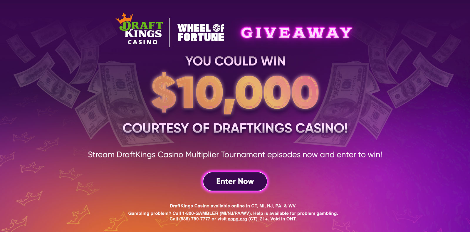 YOU COULD WIN $10,000 COURTESY OF DRAFTKINGS CASINO! Stream DraftKings Casino Multiplier Tournament episodes now and enter to win! Enter Now DraftKings Casino available online in CT, MI, NJ, PA, & WV. Gambling problem? Call 1-800-GAMBLER (MI/NJ/PA/WV). Help is available for problem gambling. Call (888) 789-7777 or visit ccpg.org (CT). 21+.