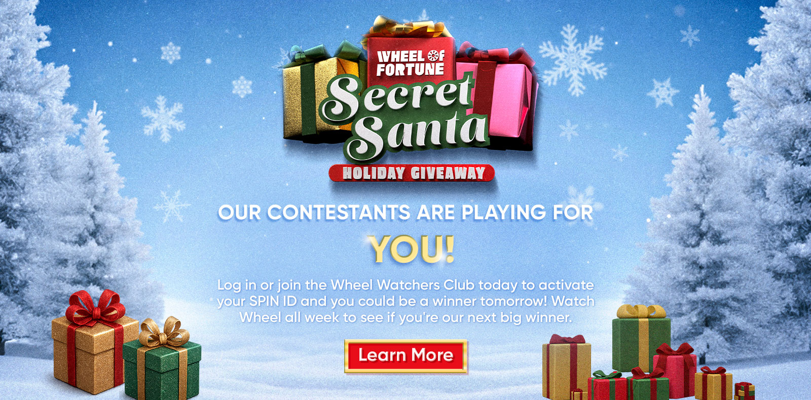 SECRET SANTA HOLIDAY GIVEAWAY OUR CONTESTANTS ARE PLAYING FOR YOU! Log in or join the Wheel Watchers Club today to activate your SPIN ID and you could be a winner tomorrow! Watch Wheel all week to see if you're our next big winner. Learn More