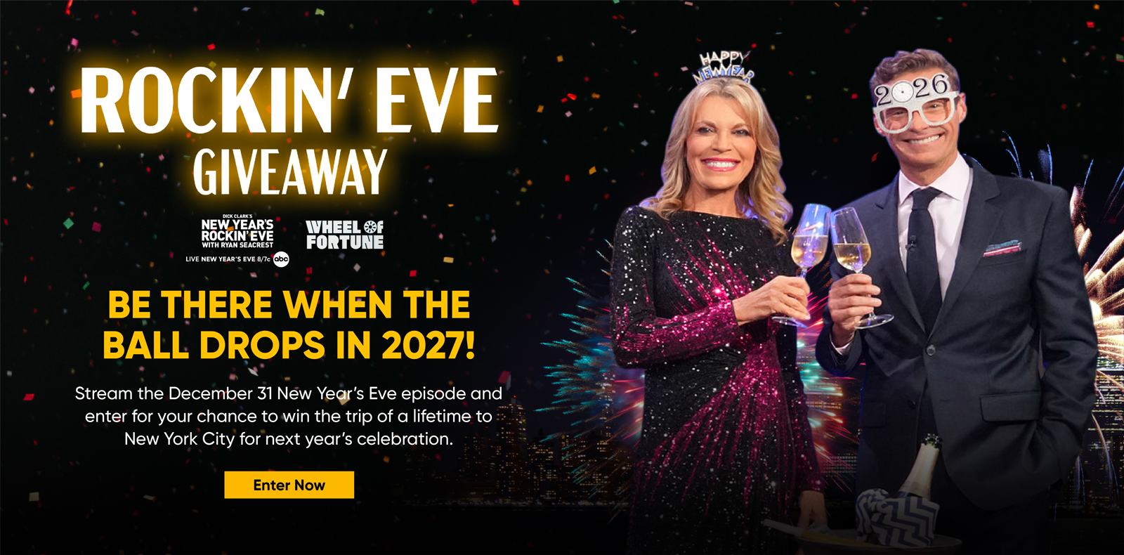 Rockin Eve Giveaway Ryan Seacrest and Vanna WhiteBE THERE WHEN THE BALL DROPS IN 2027! Stream the December 31 New Year's Eve episode and enter for your chance to win the trip of a lifetime to New York City for next year's celebration. Enter Now