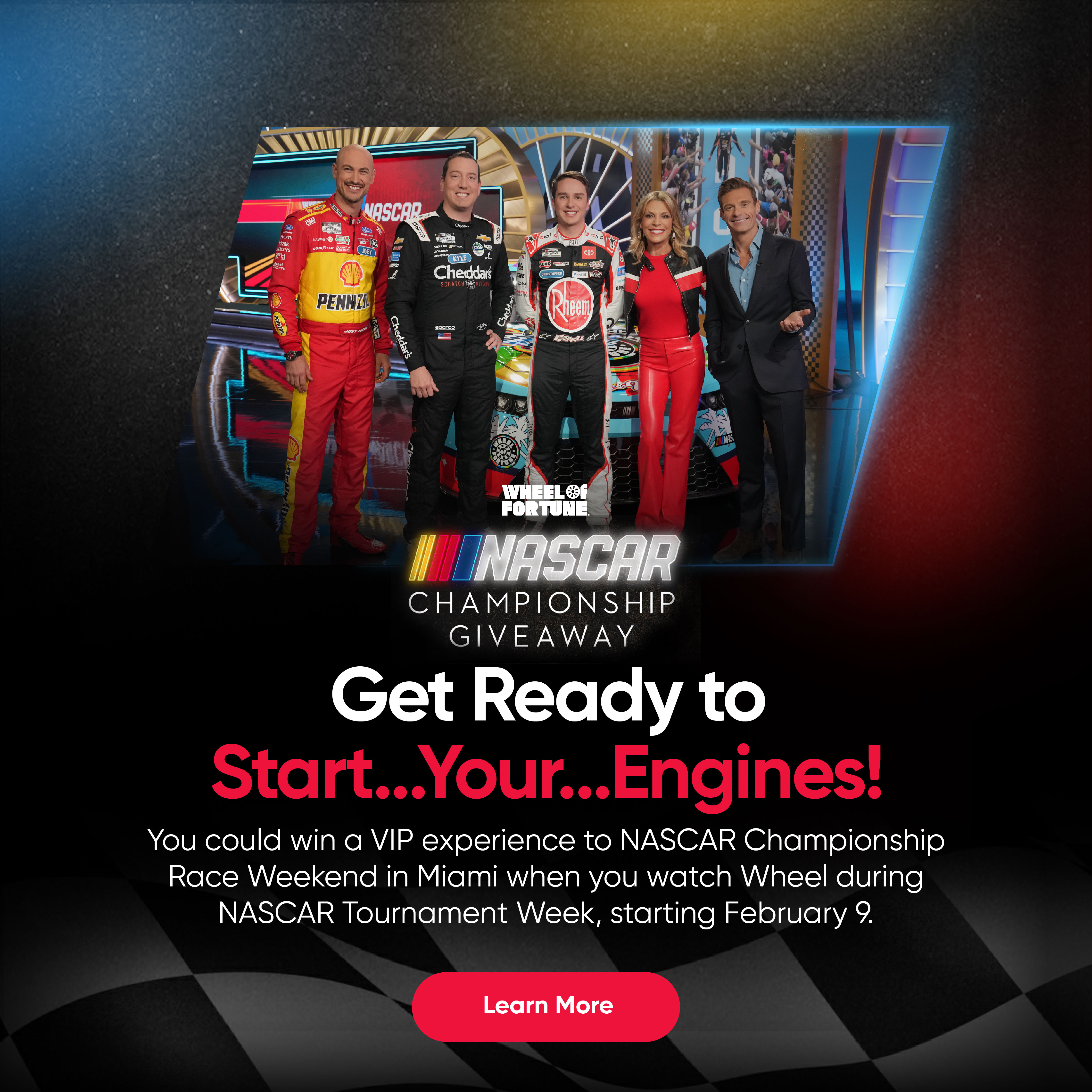 NASCAR Championship Giveaway - Get Ready to Start...Your...Engines! You could win a VIP experience to NASCAR Championship Race Weekend in Miami when you watch Wheel during NASCAR Tournament Week, starting February 9. Learn More