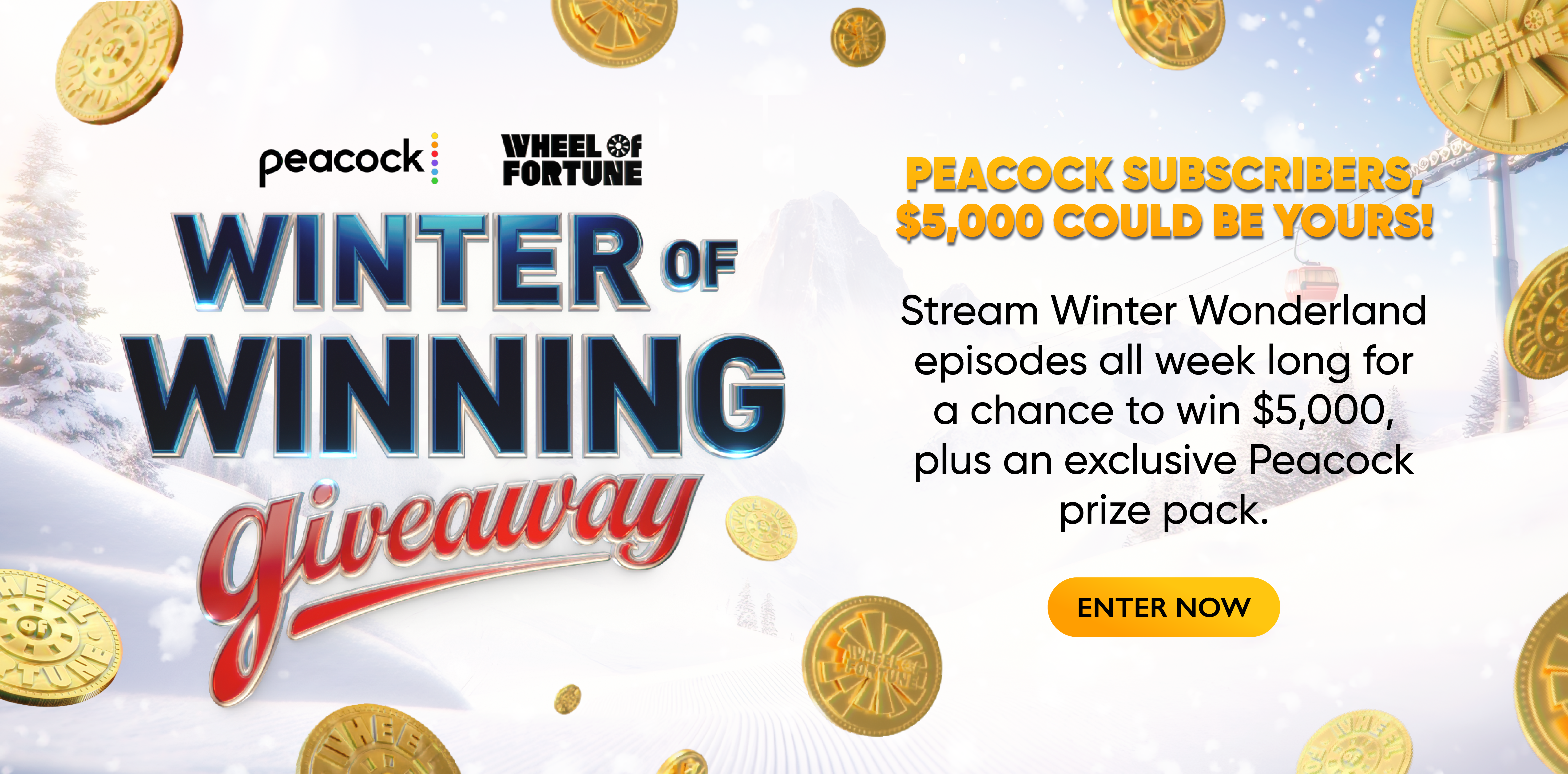 Winter of Winning PEACOCK SUBSCRIBERS $5,000 COULD BE YOURS! Stream Winter Wonderland episodes all week long for a chance to win $5,000, plus an exclusive Peacock prize pack. ENTER NOW