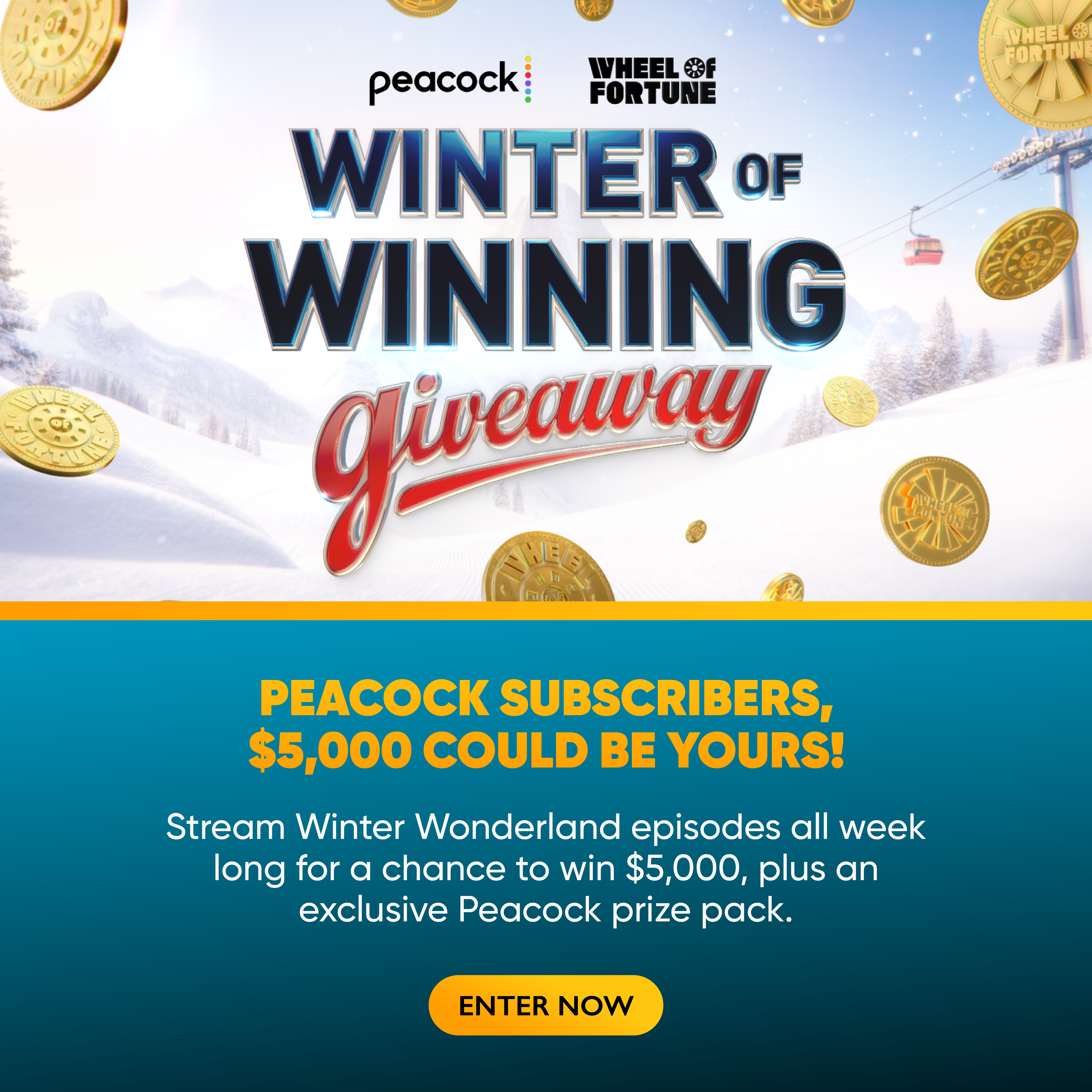 Winter of Winning PEACOCK SUBSCRIBERS $5,000 COULD BE YOURS! Stream Winter Wonderland episodes all week long for a chance to win $5,000, plus an exclusive Peacock prize pack. ENTER NOW
