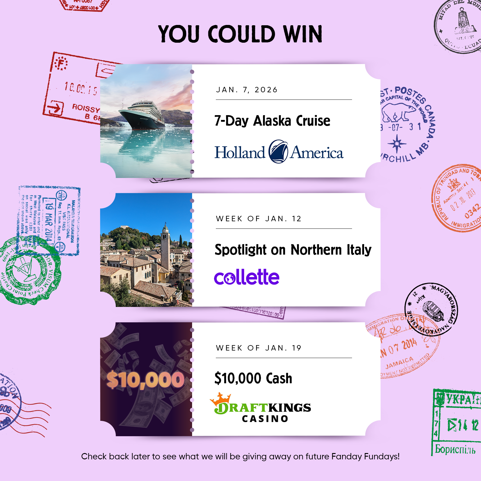 YOU COULD WIN  JAN. 7,2026 7-Day Alaska Cruise Holland America  WEEK OF JAN. 12 Spotlight on Northern Italy Xollette  WEEK OF JAN. 19 $10,000 Cash from DRAFTKINGSCASINO  Check back later to see what we will be giving away on future Fanday Fundays!