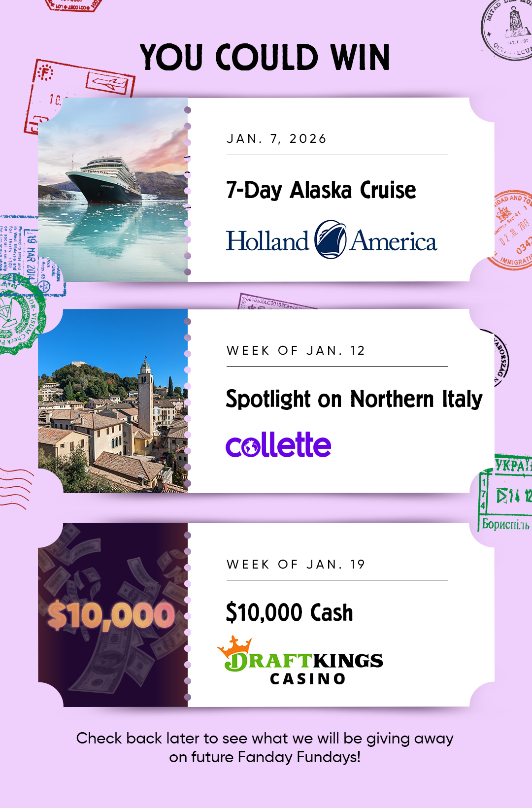YOU COULD WIN  JAN. 7,2026 7-Day Alaska Cruise Holland America  WEEK OF JAN. 12 Spotlight on Northern Italy Xollette  WEEK OF JAN. 19 $10,000 Cash from DRAFTKINGSCASINO  Check back later to see what we will be giving away on future Fanday Fundays!