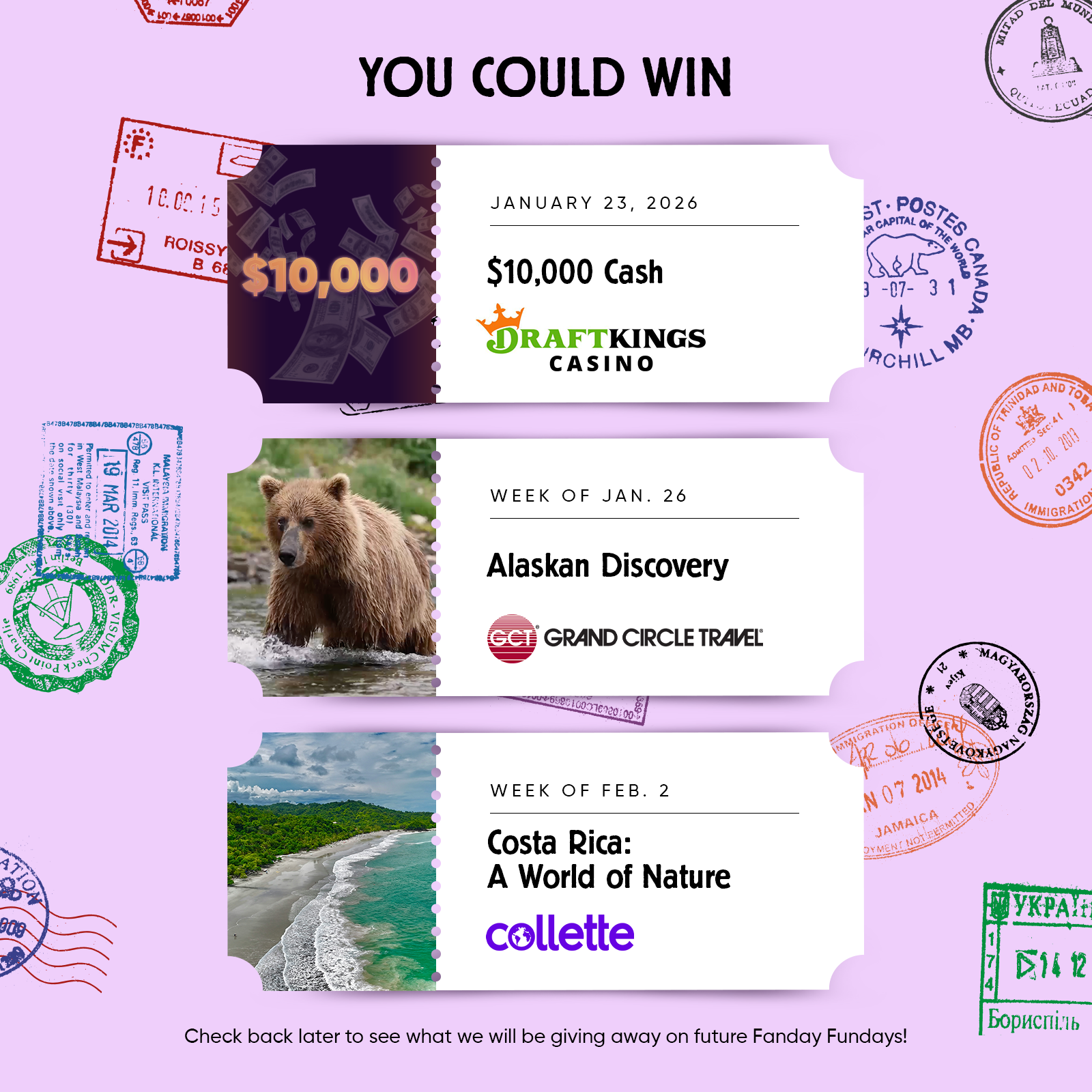 YOU COULD WIN JANUARY 23, 2026 $10,000 Cash from DRAFTKINGS CASINO  WEEK OF JAN. 26 Alaskan Discovery GRAND CIRCLE TRAVEL  WEEK OF FEB. 2 Costa Rica: A World of Nature collette  Check back later to see what we will be giving away on future Fanday Fundays!