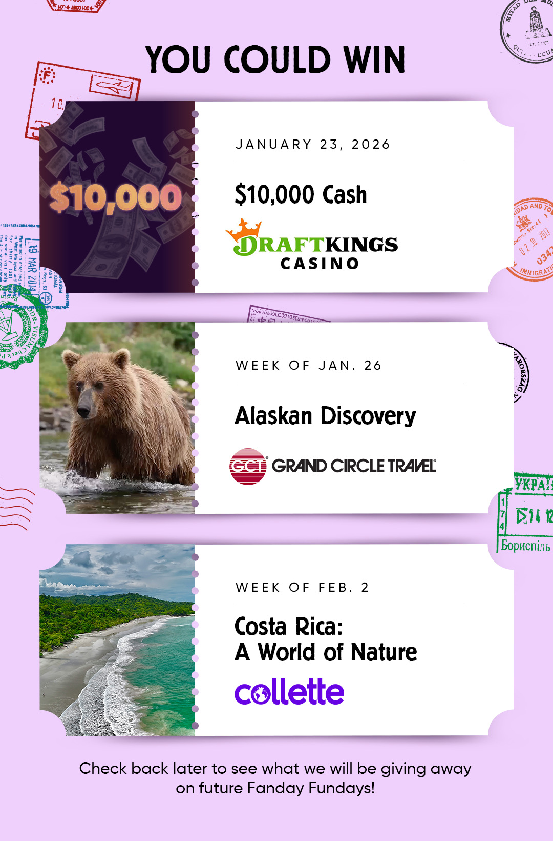 YOU COULD WIN JANUARY 23, 2026 $10,000 Cash from DRAFTKINGS CASINO  WEEK OF JAN. 26 Alaskan Discovery GRAND CIRCLE TRAVEL  WEEK OF FEB. 2 Costa Rica: A World of Nature collette  Check back later to see what we will be giving away on future Fanday Fundays!