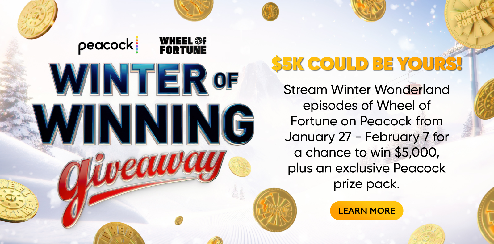 peacock WHEEL &F FORTUNE WINTER OF WINNING GIVEAWAY $5K COULD BE YOURS! Stream Winter Wonderland episodes of Wheel of Fortune on Peacock from January 27 - February 7 for a chance to win $5,000, plus an exclusive Peacock prize pack. LEARN MORE
