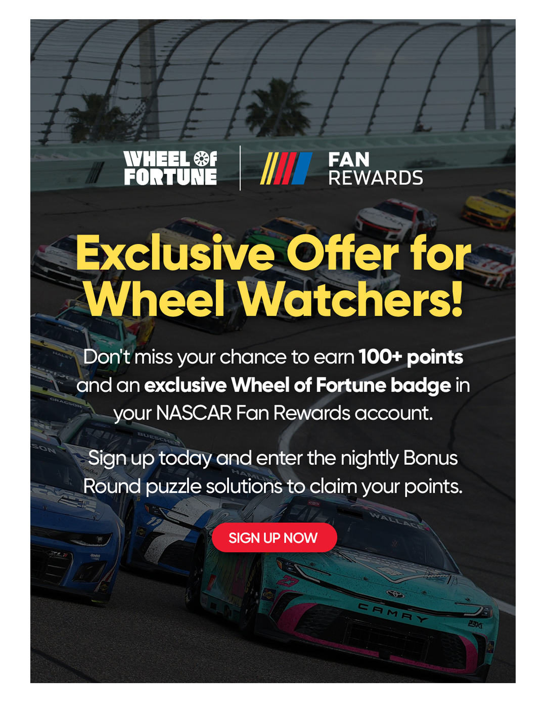 Exclusive Offer for Wheel Watchers! Don't miss your chance to earn 100+ points and an exclusive Wheel of Fortune badge in your NASCAR Fan Rewards account. Sign up today and enter the nightly Bonus Round puzzle solutions to claim your points. SIGN UP NOW 