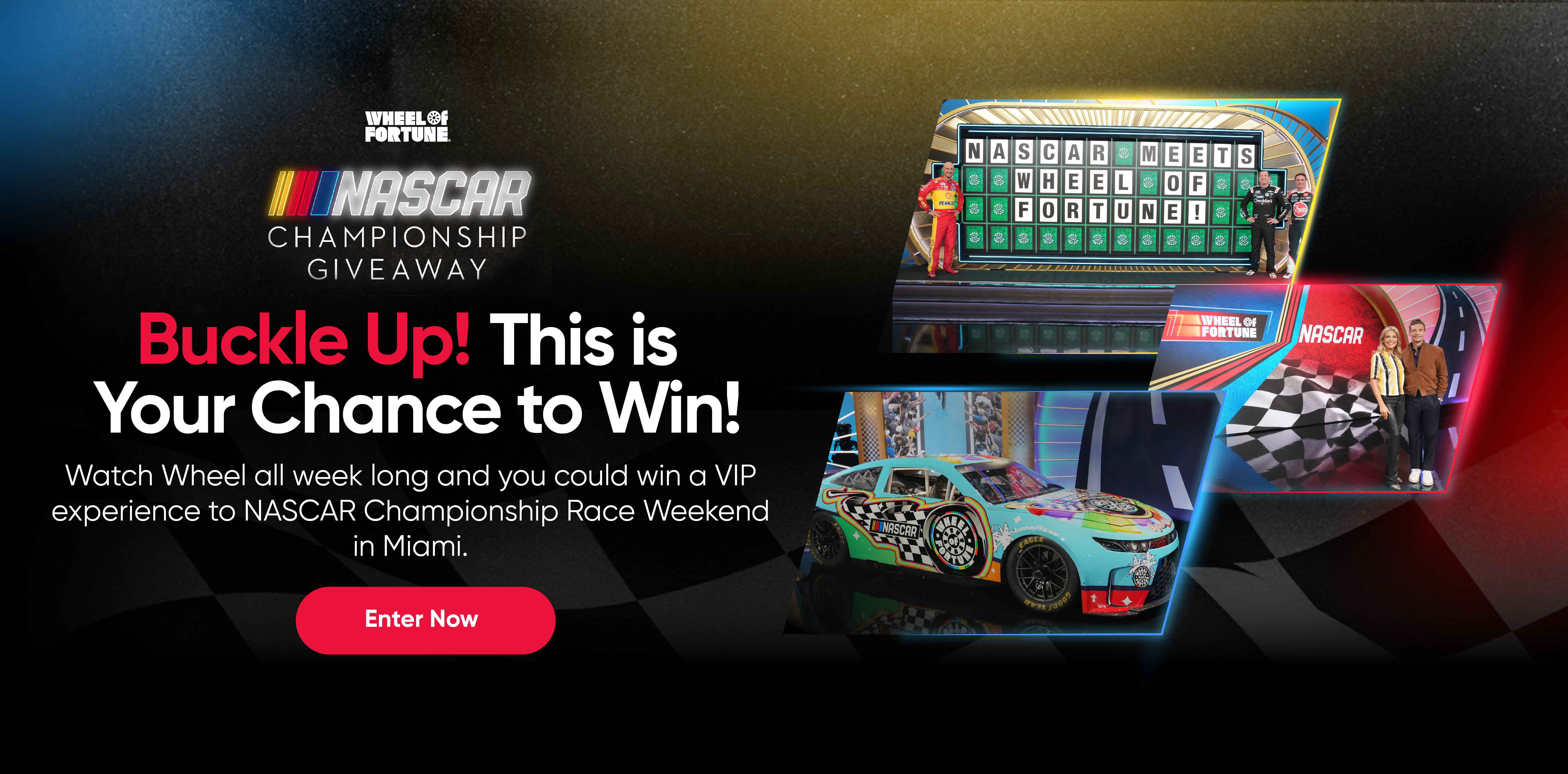 NASCAR Buckle Up! This is Your Chance to Win! Watch Wheel all week long and you could win a VIP experience to NASCAR Championship Race Weekend in Miami. Enter Now