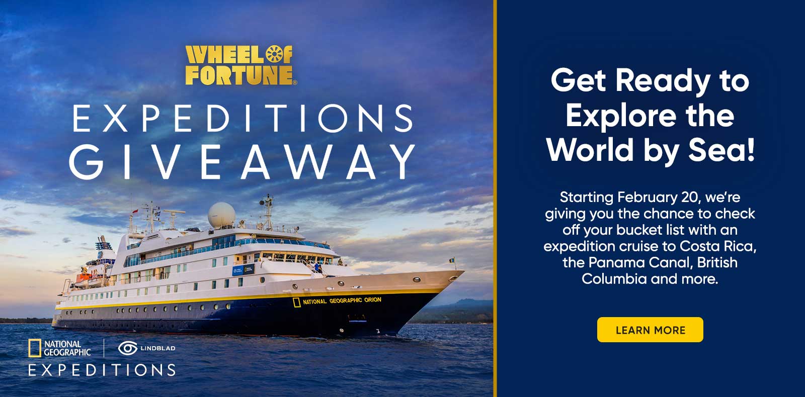 EXPEDITIONS GIVEAWAY NATIONAL GEOGRAPHIC Get Ready to Explore the World by Sea! Starting February 20, we're giving you the chance to check off your bucket list with an expedition cruise to Costa Rica, the Panama Canal, British Columbia and more. LEARN MORE